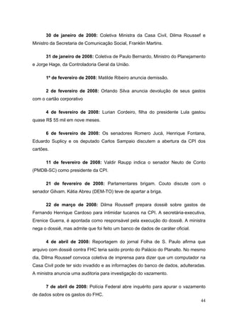 30 de janeiro de 2008: Coletiva Ministra da Casa Civil, Dilma Roussef e
Ministro da Secretaria de Comunicação Social, Franklin Martins.
31 de janeiro de 2008: Coletiva de Paulo Bernardo, Ministro do Planejamento
e Jorge Hage, da Controladoria Geral da União.
1º de fevereiro de 2008: Matilde Ribeiro anuncia demissão.
2 de fevereiro de 2008: Orlando Silva anuncia devolução de seus gastos
com o cartão corporativo
4 de fevereiro de 2008: Lurian Cordeiro, filha do presidente Lula gastou
quase R$ 55 mil em nove meses.
6 de fevereiro de 2008: Os senadores Romero Jucá, Henrique Fontana,
Eduardo Suplicy e os deputado Carlos Sampaio discutem a abertura da CPI dos
cartões.
11 de fevereiro de 2008: Valdir Raupp indica o senador Neuto de Conto
(PMDB-SC) como presidente da CPI.
21 de fevereiro de 2008: Parlamentares brigam. Couto discute com o
senador Gilvam. Kátia Abreu (DEM-TO) teve de apartar a briga.
22 de março de 2008: Dilma Rousseff prepara dossiê sobre gastos de
Fernando Henrique Cardoso para intimidar tucanos na CPI. A secretária-executiva,
Erenice Guerra, é apontada como responsável pela execução do dossiê. A ministra
nega o dossiê, mas admite que foi feito um banco de dados de caráter oficial.
4 de abril de 2008: Reportagem do jornal Folha de S. Paulo afirma que
arquivo com dossiê contra FHC teria saído pronto do Palácio do Planalto. No mesmo
dia, Dilma Roussef convoca coletiva de imprensa para dizer que um computador na
Casa Civil pode ter sido invadido e as informações do banco de dados, adulteradas.
A ministra anuncia uma auditoria para investigação do vazamento.
7 de abril de 2008: Polícia Federal abre inquérito para apurar o vazamento
de dados sobre os gastos do FHC.
44

 