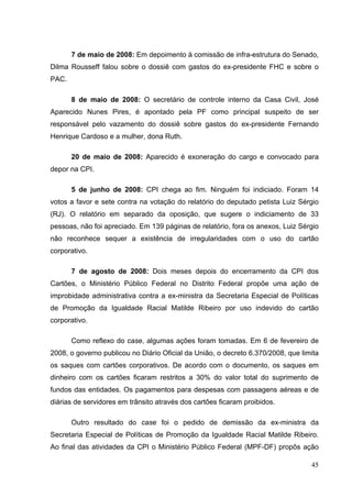 7 de maio de 2008: Em depoimento à comissão de infra-estrutura do Senado,
Dilma Rousseff falou sobre o dossiê com gastos do ex-presidente FHC e sobre o
PAC.
8 de maio de 2008: O secretário de controle interno da Casa Civil, José
Aparecido Nunes Pires, é apontado pela PF como principal suspeito de ser
responsável pelo vazamento do dossiê sobre gastos do ex-presidente Fernando
Henrique Cardoso e a mulher, dona Ruth.
20 de maio de 2008: Aparecido é exoneração do cargo e convocado para
depor na CPI.
5 de junho de 2008: CPI chega ao fim. Ninguém foi indiciado. Foram 14
votos a favor e sete contra na votação do relatório do deputado petista Luiz Sérgio
(RJ). O relatório em separado da oposição, que sugere o indiciamento de 33
pessoas, não foi apreciado. Em 139 páginas de relatório, fora os anexos, Luiz Sérgio
não reconhece sequer a existência de irregularidades com o uso do cartão
corporativo.
7 de agosto de 2008: Dois meses depois do encerramento da CPI dos
Cartões, o Ministério Público Federal no Distrito Federal propõe uma ação de
improbidade administrativa contra a ex-ministra da Secretaria Especial de Políticas
de Promoção da Igualdade Racial Matilde Ribeiro por uso indevido do cartão
corporativo.
Como reflexo do case, algumas ações foram tomadas. Em 6 de fevereiro de
2008, o governo publicou no Diário Oficial da União, o decreto 6.370/2008, que limita
os saques com cartões corporativos. De acordo com o documento, os saques em
dinheiro com os cartões ficaram restritos a 30% do valor total do suprimento de
fundos das entidades. Os pagamentos para despesas com passagens aéreas e de
diárias de servidores em trânsito através dos cartões ficaram proibidos.
Outro resultado do case foi o pedido de demissão da ex-ministra da
Secretaria Especial de Políticas de Promoção da Igualdade Racial Matilde Ribeiro.
Ao final das atividades da CPI o Ministério Público Federal (MPF-DF) propôs ação
45

 