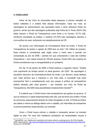 4. CONCLUSÃO
Antes de dar início às conclusões desta pesquisa, é preciso ressaltar os
dados coletados e a análise feita dessas informações. Cada vez mais, as
reportagens se aprofundavam nas apurações sobre o tema utilizando fontes do
governo, sendo que das reportagens publicadas pela Folha de S. Paulo 28,6% (35)
delas citavam o Portal da Transparência como fonte e no Correio, 27,7% (28).
Conforme constatado na análise, o restante (73,75%) das reportagens abordou o
rumo político do caso, enfocando nos desdobramentos da CPI.
De acordo com informações da Controladoria Geral da União, o Portal da
Transparência de janeiro a agosto de 2009 teve ao todo 1,04 milhão de acessos.
Esse número é considerado pelo órgão como o maior para o período em
comparação ao ano de 2008 – período em que compreende o case dos Cartões
Corporativos – com média mensal de 125.043 acessos. Porém 90% dos usuários do
Portal consideraram que a navegabilidade é um problema.
Em dia 15 de janeiro de 2008 o Portal publicou a seguinte notícia: “Gastos
com suprimento de fundos caíram no atual governo, diz CGU”. Na reportagem o
secretário executivo da Controladoria-Geral da União, Luiz Navarro, ainda destaca
que “cabe lembrar que a imprensa e, por meio dela, a sociedade hoje pode
acompanhar fácil e completamente tudo isso graças à política de transparência
pública adotada pelo atual governo – por exemplo, por meio do Portal da
Transparência. Até 2004 essa possibilidade simplesmente inexistia23”.
É evidente que o Portal trouxe mais transparência aos gastos do governo. O
que se observa é o papel desempenhado pelo site, que de forma low profile o Portal
se comunicou passivamente através de notas divulgadas no site. O Portal se limitou
aos dados e menos ao diálogo efetivo com o cidadão, por intermédio de campanhas
ou pronunciamentos nesse período, por exemplo.
Como o Portal busca enfocar o cidadão é necessário pensar na inclusão
digital no país. No caso dos brasileiros portadores de necessidades visuais é
23

NAVARRO, Luiz. Gastos com suprimento de fundos caíram no atual governo, diz CGU. Brasília,
2008. Disponível em: http://www.portaldatransparencia.gov.br/noticias/DetalheNoticia.asp?noticia=34
Acesso em: 25/09/2009.

47

 