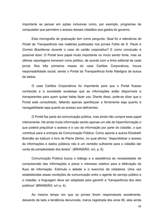 importante se pensar em ações inclusivas como, por exemplo, programas de
computador que permitem o acesso desses cidadãos aos gastos do governo.
Esta monografia de graduação tem como pergunta: Qual foi a relevância do
Portal da Transparência nas matérias publicadas nos jornais Folha de S. Paulo e
Correio Braziliense durante o case do cartão corporativo? E como conclusão é
possível dizer: O Portal teve papel muito importante no início sendo fonte, mas as
últimas reportagens tomaram rumo político, de acordo com a linha editorial de cada
jornal.

Nos

três

primeiros

meses

do

case

Cartões

Corporativos,

houve

responsabilidade social, sendo o Portal da Transparência fonte fidedigna de busca
de dados.
O case Cartões Corporativos foi importante para que o Portal ficasse
conhecido e a sociedade soubesse que as informações estão disponíveis e
transparentes para quem quiser delas fazer uso. Diante disso, pode-se dizer que o
Portal está consolidado, faltando apenas aperfeiçoar a ferramenta seja quanto à
navegabilidade seja quanto ao acesso aos deficientes.
O Portal faz parte da comunicação pública, mas ainda não cumpre esse papel
inteiramente. Há ainda muita informação sendo apenas um site de hiperinformação o
que poderá prejudicar o acesso e o uso da informação por parte do cidadão, o que
contribue para a entropia da Comunicação Pública. Como aponta a autora Elizabeth
Brandão ao traduzir o livro de Pierre Zémor, no qual afirma: “disponibilizar o acesso
às informações e dados públicos não é um remédio suficiente para o cidadão dar
conta da complexidade dos textos”. (BRANDÃO, s/n, p. 6)
Comunicação Pública busca o diálogo e a assistência às necessidades de
compreensão das informações e preza o interesse coletivo para a efetivação do
fluxo de informação. Estimula o debate e o exercício da cidadania. Uma vez
estabelecidas essas condições de comunicação entre o agente do serviço público e
o cidadão, a linguagem deve ser adaptada para garantir a “transparência dos atos
públicos” (BRANDÃO, s/n p. 4).
Ao mesmo tempo em que os jornais foram responsáveis socialmente,
deixando de lado a tendência denuncista, marca registrada dos anos 90, eles ainda
48

 