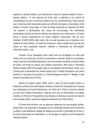 agendam a opinião pública, como demonstra a teoria do agenda setting. O tema –
disputa política – é uma agenda da mídia, pois a polêmica é um critério de
noticiabilidade de que a imprensa brasileira faz uso constantemente. Pode parecer
que a imprensa está interessada apenas em difundir corrupção e impunidade, como
lembra o ministro Jorge Hage, no texto do artigo publicado em setembro de 2009.
“Ao registrar o desinteresse dos meios de comunicação, tão avidamente
interessados quando se trata de rankings que colocam mal o nosso país [...] A quem
serve a atitude autodestrutiva da nossa imagem? Certamente não ao povo
brasileiro” (HAGE 2009). Além disso, não se pode esquecer que a imprensa é um
vigilante da coisa pública. “A função da imprensa é vigiar o Estado para que ele não
desvie de seus propósitos originais, viabilizar o intercâmbio de informações”
(PAULINO, 2009, p. 44).
Também houve resultados como parte tanto da divulgação do case pelo
Portal como por parte dos veículos ao reportarem o assunto. Dentre os resultados,
estão o decreto 6.370/2008 publicado no dia 6 de fevereiro de 2008, no Diário Oficial
da União, que limita os saques com cartões corporativos. Além disso, o Ministério
Público Federal (MPF-DF) propôs ação de improbidade administrativa contra a exministra para a devolução dos valores gastos com o Cartão Corporativo aos cofres
públicos. O processo se encontra no Tribunal Regional Federal 1ª Região e está
parado na secretaria da 16ª Vara.
Quanto ao objetivo geral: refletir sobre a ótica da comunicação pública, a
eficiência e eficácia das informações contidas no Portal da Transparência e impacto
nas publicações do Correio Braziliense e da Folha de S. Paulo no que diz respeito
ao case dos Cartões Corporativos, pode-se dizer que as informações e os dados
contidos no Portal da Transparência são eficazes e eficientes do ponto de vista da
comunicação pública, quanto às categorias elencadas por Pierre Zémor.
O Portal está alinhado com as algumas categorias da comunicação pública.
Dentre elas a de responder a obrigação que as instituições públicas têm de informar
o público; a de estabelecer relação de diálogo para permitir a prestação de serviço; a
de tornar conhecidas as instituições; e a de divulgar as ações de comunicação de
interesse público.
49

 
