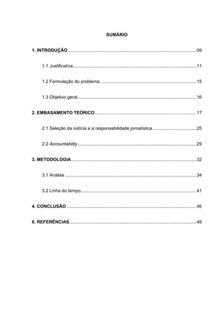 SUMÁRIO
1. INTRODUÇÃO ......................................................................................................09
1.1 Justificativa..................................................................................................11
1.2 Formulação do problema ............................................................................15
1.3 Objetivo geral ..............................................................................................16

2. EMBASAMENTO TEÓRICO.................................................................................17
2.1 Seleção da notícia e a responsabilidade jornalística...................................25
2.2 Accountability ..............................................................................................29
3. METODOLOGIA ...................................................................................................32
3.1 Análise ........................................................................................................34
3.2 Linha do tempo............................................................................................41
4. CONCLUSÃO .......................................................................................................46

6. REFERÊNCIAS.....................................................................................................49

5

 