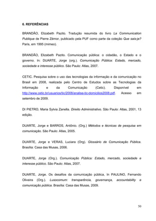 6. REFERÊNCIAS
BRANDÃO, Elizabeth Pazito. Tradução resumida do livro La Communication
Publique de Pierre Zémor, publicado pela PUF como parte da coleção Que sais-je?
Paris, em 1995 (mimeo).
BRANDÃO, Elizabeth Pazito. Comunicação pública: o cidadão, o Estado e o
governo. In: DUARTE, Jorge (org.). Comunicação Pública: Estado, mercado,
sociedade e interesse público. São Paulo: Atlas, 2007.
CETIC. Pesquisa sobre o uso das tecnologias da informação e da comunicação no
Brasil em 2008, realizada pelo Centro de Estudos sobre as Tecnologias da
Informação

e

da

Comunicação

(Cetic).

Disponível

http://www.cetic.br/usuarios/tic/2008/analise-tic-domicilios2008.pdf.

Acesso

em
em

setembro de 2009.
DI PIETRO, Maria Sylvia Zanella. Direito Administrativo. São Paulo: Atlas, 2001, 13
edição.
DUARTE, Jorge e BARROS, Antônio. (Org.) Métodos e técnicas de pesquisa em
comunicação. São Paulo: Atlas, 2005.
DUARTE, Jorge e VERAS, Luciara (Org). Glossário de Comunicação Pública.
Brasília: Casa das Musas, 2006.
DUARTE, Jorge (Org.). Comunicação Pública: Estado, mercado, sociedade e
interesse público. São Paulo: Atlas, 2007.
DUARTE, Jorge. Os desafios da comunicação pública, In PAULINO, Fernando
Oliveira

(Org.).

Lusocomum:

transparência,

governança,

accountability

e

comunicação pública. Brasília: Casa das Musas, 2009.

50

 