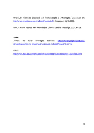 UNESCO. Contexto Brasileiro em Comunicação e Informação. Disponível em:
http://www.brasilia.unesco.org/Brasil/contextoCI. Acesso em 03/10/2009.
WOLF, Mário. Teorias da Comunicação. Lisboa: Editorial Presença, 2001. 6ª Ed.

Sites:
Jornais

de

maior

circulação

nacional:

http://www.anj.org.br/a-industria-

jornalistica/jornais-no-brasil/maiores-jornais-do-brasil/?searchterm=ivc
IBGE:
http://www.ibge.gov.br/home/estatistica/indicadores/sipd/segundo_aspectos.shtm

52

 
