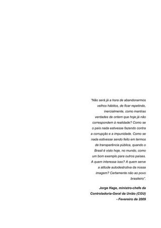 “Não será já a hora de abandonarmos
velhos hábitos, de ficar repetindo,
inercialmente, como mantras
verdades de ontem que hoje já não
correspondem à realidade? Como se
o país nada estivesse fazendo contra
a corrupção e a impunidade. Como se
nada estivesse sendo feito em termos
de transparência pública, quando o
Brasil é visto hoje, no mundo, como
um bom exemplo para outros países.
A quem interessa isso? A quem serve
a atitude autodestrutiva da nossa
imagem? Certamente não ao povo
brasileiro”.
Jorge Hage, ministro-chefe da
Controladoria-Geral da União (CGU)
- Fevereiro de 2009

8

 