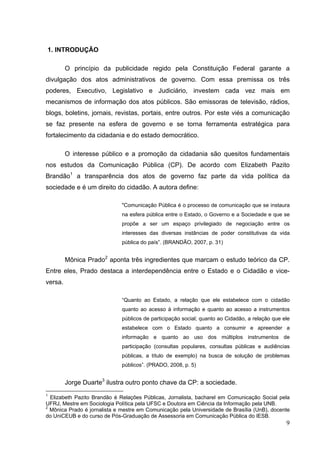 1. INTRODUÇÃO
O princípio da publicidade regido pela Constituição Federal garante a
divulgação dos atos administrativos de governo. Com essa premissa os três
poderes, Executivo, Legislativo e Judiciário, investem cada vez mais em
mecanismos de informação dos atos públicos. São emissoras de televisão, rádios,
blogs, boletins, jornais, revistas, portais, entre outros. Por este viés a comunicação
se faz presente na esfera de governo e se torna ferramenta estratégica para
fortalecimento da cidadania e do estado democrático.
O interesse público e a promoção da cidadania são quesitos fundamentais
nos estudos da Comunicação Pública (CP). De acordo com Elizabeth Pazito
Brandão1 a transparência dos atos de governo faz parte da vida política da
sociedade e é um direito do cidadão. A autora define:
"Comunicação Pública é o processo de comunicação que se instaura
na esfera pública entre o Estado, o Governo e a Sociedade e que se
propõe a ser um espaço privilegiado de negociação entre os
interesses das diversas instâncias de poder constitutivas da vida
pública do país”. (BRANDÃO, 2007, p. 31)

Mônica Prado2 aponta três ingredientes que marcam o estudo teórico da CP.
Entre eles, Prado destaca a interdependência entre o Estado e o Cidadão e viceversa.
“Quanto ao Estado, a relação que ele estabelece com o cidadão
quanto ao acesso à informação e quanto ao acesso a instrumentos
públicos de participação social; quanto ao Cidadão, a relação que ele
estabelece com o Estado quanto a consumir e apreender a
informação e quanto ao uso dos múltiplos instrumentos de
participação (consultas populares, consultas públicas e audiências
públicas, a título de exemplo) na busca de solução de problemas
públicos”. (PRADO, 2008, p. 5)

Jorge Duarte3 ilustra outro ponto chave da CP: a sociedade.
1

Elizabeth Pazito Brandão é Relações Públicas, Jornalista, bacharel em Comunicação Social pela
UFRJ, Mestre em Sociologia Política pela UFSC e Doutora em Ciência da Informação pela UNB.
2
Mônica Prado é jornalista e mestre em Comunicação pela Universidade de Brasília (UnB), docente
do UniCEUB e do curso de Pós-Graduação de Assessoria em Comunicação Pública do IESB.

9

 