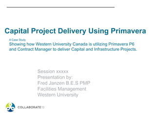 A Case Study
Showing how Western University Canada is utilizing Primavera P6
and Contract Manager to deliver Capital and Infrastructure Projects.
Session xxxxx
Presentation by:
Fred Janzen B.E.S PMP
Facilities Management
Western University
Capital Project Delivery Using Primavera
 