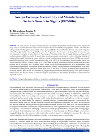 www.theijbmt.com 54|Page
The International Journal of Business Management and Technology, Volume 2 Issue 3 May-June 2018
ISSN: 2581-3889
Research Article Open Access
Foreign Exchange Accessibility and Manufacturing
Sector’s Growth in Nigeria (1997-2016)
Dr. Akinmulegun Sunday O.
Department of Banking and Finance,
Adekunle Ajasin University, Akungba Akoko, Ondo State, Nigeria.
Abstract: This paper examined the impact of foreign exchange accessibility on the growth of manufacturing sector in Nigeria. The
study relied on secondary time series annual data and analyzed the collected data by using inferential statistics. The estimation
techniques include Ordinary Least Square (OLS) method, Augmented Dickey-Fuller (ADF) Unit Root test, Johansen Co-integration
test and Autoregressive Distributed Lags (ARDL) model. The study revealed that there was an existence of both short run and long
run relationships among the variables of interest. The findings of the study revealed that the supply of foreign exchange and by
implication, its accessibility is critical to the growth of the manufacturing sector considering the positive relationship of the lags of
foreign exchange supply. Similarly, the amount of foreign exchange unutilised by the manufacturing sector (FXUM) was positively
and significantly related to the growth of manufacturing sector. In the light of the forgoing findings, it was concluded that the time
to time behaviours of foreign exchange supply by the Central Bank of Nigeria, forex utilization by the manufacturing sector and
exchange rate all put together had a significant impact on the growth of Nigerian manufacturing sector. Consequently, it was
recommended that government should ensure optimal and consistent supply of foreign exchange to the manufacturing sector as this
has been found to have positive effect on the growth of the sector in this study. In addition, government should improve on her
monitoring activities of the amount and distribution of foreign exchange allocations to the manufacturing sector of the economy in
order to ensure that they are utilised for productive purposes only and reduce the incidence of diversion to unproductive and
illegitimate purposes.
Key Words: Foreign exchange, accessibility, co-integration, manufacturing sector.
I. INTRODUCTION
Foreign exchange is the mechanism that determines the value of one currency to another, facilitating the flow of goods
and services across borders (“Invest Foreign Professionals”, 2018). Thus, its importance cannot be overemphasised.
Foreign exchange (Forex) facilitates the cross-border movement of goods and services connecting the global economy.
The forex market is the most liquid and largest market in the world. According to the Bank of International Settlements
Triennial Central Bank Survey, daily forex turnover is estimated at over US$5 trillion (S$6.5 trillion). Major market
participants include central banks, sovereign wealth funds, global corporations, trading firms, investment managers,
hedge funds and trading banks. The reasons for engaging in foreign exchange markets can vary in purpose and size,
ranging from global trade and overseas investing to tourism and speculation. Companies that import or export goods
and services are either making or receiving payments in currencies different from their own. This requires them to
exchange one currency for another. Some companies will also use forex to protect overseas assets against changes in the
exchange rate, a process known as hedging. Currencies are largely grouped into three categories: free floating, pegged
and restricted. Free floating currency values are determined by market supply and demand. Pegged currencies are
managed to keep the value consistent relative to another country's currency or a basket of currencies. The value and
trading capabilities of restricted currencies are controlled by governments and/or central banks.
Before 1986, importers and exporters of non-oil commodities were required to get appropriate licenses from the Federal
Ministry of Commerce before they could participate in the foreign exchange market. Generally, import procedures
followed the international standard of opening of letters of credit (L/Cs) and subsequent confirmation by correspondent
banks abroad. The use of Form 'M' was introduced in 1979 when the Comprehensive Import Supervision Scheme (CISS)
was put in place to guard against sharp import practices. The authorization of foreign exchange disbursement was a
 