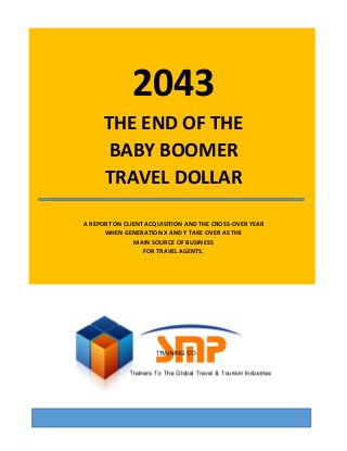 ©2013 Steve Crowhurst, SMP Training Co., All Rights Reserved 0
2043
THE END OF THE
BABY BOOMER
TRAVEL DOLLAR
A REPORT ON CLIENT ACQUISITION AND THE CROSS-OVER YEAR
WHEN GENERATION X AND Y TAKE OVER AS THE
MAIN SOURCE OF BUSINESS
FOR TRAVEL AGENTS.
 