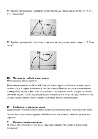 №4 График производной. Определяя точки минимума, ученик указал точки х=-4, х=1,
х=3. Прав ли он?

№5 График производной. Определяя точки максимума, ученик указал точку х=-2. Прав
ли он?

III. Мотивация учебной деятельности
Историческая задача-притча
На основании притчи из библии Н. Толстой написал рассказ «Много ли земли нужно
человеку?», в котором описывается как крестьянину Пахому продают землю по цене
«1000 рублей за день». Под этим надо понимать количество земли, которое он сможет
оббежать за день. Пахом бежал целый день по прямой и в конце дня упал мертвый. Как
должен бежать Пахом, чтобы участок получился наибольшей площади?

IV. Сообщение темы и цели урока
Для решения этой проблемной задачи можно использовать ранее изученный материал.
Значит, тема сегодняшнего урока :«Наибольшее и наименьшее значение функции на
отрезке»
V.
Изучение нового материала
а) Задача. Из всех прямоугольников, периметр которых 32м, найти с наибольшей
площадью?

 