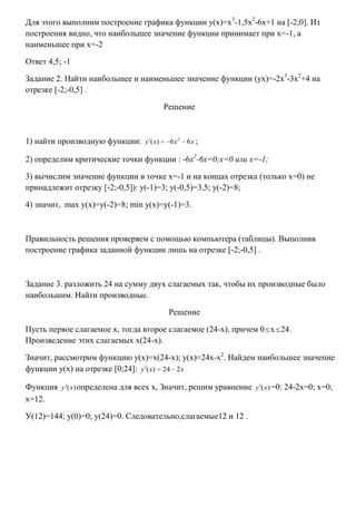 Для этого выполним построение графика функции у(х)=х3-1,5х2-6х+1 на [-2;0]. Из
построения видно, что наибольшее значение функции принимает при х=-1, а
наименьшее при х=-2
Ответ 4,5; -1
Задание 2. Найти наибольшее и наименьшее значение функции (ух)=-2х3-3х2+4 на
отрезке [-2;-0,5] .
Решение

1) найти производную функции: y ( x)

6x2 6x ;

2) определим критические точки функции : -6х2-6х=0;х=0 или х=-1;
3) вычислим значение функции в точке х=-1 и на концах отрезка (только х=0) не
принадлежит отрезку [-2;-0,5]): у(-1)=3; у(-0,5)=3,5; у(-2)=8;
4) значит, max у(х)=у(-2)=8; min у(х)=у(-1)=3.

Правильность решения проверяем с помощью компьютера (таблицы). Выполнив
построение графика заданной функции лишь на отрезке [-2;-0,5] .

Задание 3. разложить 24 на сумму двух слагаемых так, чтобы их производные было
наибольшим. Найти производные.
Решение
Пусть первое слагаемое х, тогда второе слагаемое (24-х), причем 0 х 24.
Произведение этих слагаемых х(24-х).
Значит, рассмотрим функцию у(х)=х(24-х); у(х)=24х-х2. Найдем наибольшее значение
функции у(х) на отрезке [0;24]: y ( x) 24 2 x
Функция y (x) определена для всех х, Значит, решим уравнение y (x) =0: 24-2х=0; х=0;
х=12.
У(12)=144; у(0)=0; у(24)=0. Следовательно,слагаемые12 и 12 .

 