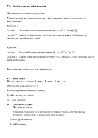 VII. Закрепление умений и навыков
Обучающая самостоятельная работа
Учащиеся во время ее выполнения могут брать помощь учителя или учащихся –
консультантов.
Вариант 1.
Задание 1. Найти наибольшее значение функции у(х)=х3-3х2+1 на [0;3]
Задание 2. Найдите положительное число, которое, если сложить с обратным ему
числом, даст наименьшую сумму.

Вариант 2.
Задание 1. Найти наибольшее значение функции у(х)=х4-2х2-3 на [0;3]
Задание 2. Найдите такое положительное число, чтобы разность между ним и его кубом
была наибольшей.

Выдаются карточки-ответы для самоконтроля.

VIII. Итог урока
Путешествие по ступеням «Я знаю… Я умею… Я могу…»
Оценивание за урок включает :
1) индивидуальное домашнее задание;
2) «Математическое лото»;
3) «Наши ошибки».
IX.

Домашнее задание
Выучить алгоритм.
Учащиеся объединяются в домашние творческие группы для работы над
созданием презентации «Применение производной».

Задачи групп-отделов:
1. «Облицовка».

 
