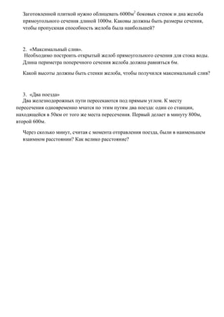 Заготовленной плиткой нужно облицевать 6000м2 боковых стенок и дна желоба
прямоугольного сечения длиной 1000м. Каковы должны быть размеры сечения,
чтобы пропускная способность желоба была наибольшей?

2. «Максимальный слив».
Необходимо построить открытый желоб прямоугольного сечения для стока воды.
Длина периметра поперечного сечения желоба должна равняться 6м.
Какой высоты должны быть стенки желоба, чтобы получился максимальный слив?

3. «Два поезда»
Два железнодорожных пути пересекаются под прямым углом. К месту
пересечения одновременно мчатся по этим путям два поезда: один со станции,
находящейся в 50км от того же места пересечения. Первый делает в минуту 800м,
второй 600м.
Через сколько минут, считая с момента отправления поезда, были в наименьшем
взаимном расстоянии? Как велико расстояние?

 