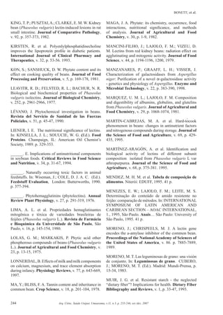BONETT; et al.
244 Arq. Ciênc. Saúde Unipar, Umuarama, v.11, n.3, p. 235-246, set./dez. 2007
KING, T. P.; PUSZTAI,A.; CLARKE, E. M. W. Kidney
bean (Phaseolus vulgaris) lectin-induced lesions in rat
small intestine. Journal of Comparative Pathology,
v. 92, p. 357-373, 1982.
KIRSTEN, R. et al. Polyenlylphosphatidinecholine
improves the lipoprotein proﬁle in diabetic patients.
International Journal of Clinical Pharmacy and
Therapeutics, v. 32, p. 53-56. 1993.
KON, S.; SANSHUCK, D. W. Phytate content and its
effect on cooking quality of beans. Journal of Food
Processing and Preservation, v. 5, p. 169-178, 1981.
LEAVITR, R. D.; FELSTED, R. L.; BACHUR, N. R.
Biological and biochemical properties of Phaseolus
vulgaris isolectins. Journal of Biological Chemistry,
v. 252, p. 2961-2966, 1977.
LÉVANO, J. Phytochemical investigation in beans.
Revista del Servicio de Sanidad de las Fuerzas
Policiales, v. 51, p. 45-47, 1990.
LIENER, I. E. The nutritional signiﬁcance of lectins.
In: KINSELLA, J. L.; SOUUCIE, W. G. (Ed.). Food
Proteins. Champaign, IL: American Oil Chemist’s
Society, 1989. p. 329-353.
______. E. Implications of antinutritional components
in soybean foods. Critical Reviews in Food Science
and Nutrition, v. 34, p. 31-67, 1994.
______. Naturally occurring toxic factors in animal
feedstuffs. In: Wiseman, J.; COLE, D. J. A. C. (Ed.).
Feedstuff Evaluation, London: Butterworths, 1990.
p. 377-394.
______. Phytohemagglutinins (phytolectins). Annual
Review Plant Physiology, v. 27, p. 291-319, 1976.
LIMA, A. L. et al. Propriedades hemaglutinantes
mitogênica e tóxica de variedades brasileiras de
feijões (Phaseolus vulgaris L.). Revista de Farmácia
e Bioquímica da Universidade de São Paulo, São
Paulo, v. 16, p. 145-154, 1980.
LOLAS, G. M.; MARKAKIS, P. Phytic acid other
phosphorous compounds of beans (Phaseolus vulgaris
L.). Journal of Agricultural and Food Chemistry, v.
23, p. 13-15, 1975.
LONNERDAL,B.Effectsofmilkandmilkcomponents
on calcium, magnesium, and trace element absorption
during infancy. Physiology Reviews, v. 77, p. 643-669,
1997.
MA, Y.; BLISS, F. A. Tannin content and inheritance in
common bean. Crop Science, v. 18, p. 201-104, 1978.
MAGA, J. A. Phytate: its chemistry, occurrence, food
interactions, nutritional signiﬁcance, and methods
of analysis. Journal of Agricultural and Food
Chemistry, v. 30, p. 1-9, 1982.
MANCINI-FILHO, J.; LAJOLO, F. M.; VIZEU, D.
M. Lectins from red kidney beans: radiation effect on
agglutinating and mitogenic activity. Journal of Food
Science, v. 44, p. 1194-1196, 1200, 1979.
MANZANARES, P.; GRAAFF, L. H.; VISSER, J.
Characterization of galactosidases from Aspergillus
niger: Puriﬁcation of a novel -galactosidase activity
- genetics and physiology of Aspergillus. Enzyme and
Microbial Technology, v. 22, p. 383-390, 1998.
MARQUEZ, U. M. L.; LAJOLO, F. M. Composition
and digestibility of albumins, globulins, and glutelins
from Phaseolus vulgaris. Journal of Agricultural and
Food Chemistry, v. 29, p. 1068-1074, 1981.
MARTIN-CABREJAS, M. A. et al. Hard-tocook
phenomenon in beans: changes in antinutrient factors
and nitrogenous compounds during storage. Journal of
the Science of Food and Agriculture, v. 69, p. 429-
435, 1995.
MARTÍNEZ-ARAGÓN, A. et al. Identiﬁcation and
biological activity of lectins of different subunit
composition isolated from Phaseolus vulgaris L var
athropurpurea. Journal of the Science of Food and
Agriculture, v. 68, p. 375-381. 1995.
MENDEZ, M. H. M. et al. Tabela de composição de
alimentos. Niterói: EDUFF, 1995. 41 p.
MENEZES, E. W.; LAJOLO, F. M.; LEITE, M. S.
Determinação do conteúdo de amido resistente no
feijão: comparação de métodos. In: INTERNATIONAL
SYMPOSIUM OF LATIN AMERICAN AND
CARIBEAN SECTION – AOAC INTERNATIONAL,
1., 1995, São Paulo. Anais… São Paulo: University of
São Paulo, 1995. 41 p.
MORENO, J.; CHRISPEELS, M. J. A lectin gene
encodes the a-amylase inhibitor of the common bean.
Proceedings of the National Academy of Sciences of
the United States of America, v. 86. p. 7885-7889,
1989.
MORENO, M. T. Las leguminosas de grano: una visión
de conjunto. In: Leguminosas de grano. CUBERO,
J.; MORENO, M. T. (Ed.). Madrid: Mundi-Prensa, p.
15-34, 1983.
MUIR, J. G. et al. Resistant starch - the neglected
“dietary ﬁber”? Implications for health. Dietary Fiber
Bibliography and Reviews, v. 1, p. 33-47, 1993.
 