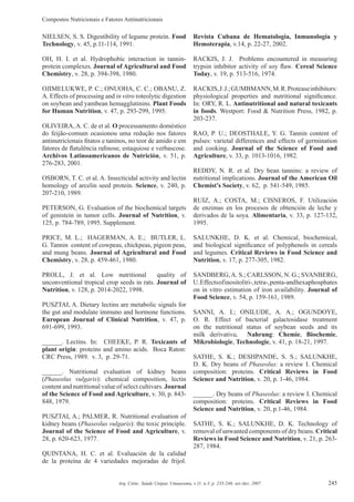 Compostos Nutricionais e Fatores Antinutricionais
245Arq. Ciênc. Saúde Unipar, Umuarama, v.11, n.3, p. 235-246, set./dez. 2007
NIELSEN, S. S. Digestibility of legume protein. Food
Technology, v. 45, p.11-114, 1991.
OH, H. I. et al. Hydrophobic interaction in tannin-
protein complexes. Journal of Agricultural and Food
Chemistry, v. 28, p. 394-398, 1980.
OJIMELUKWE, P. C.; ONUOHA, C. C.; OBANU, Z.
A. Effects of processing and in vitro roteolytic digestion
on soybean and yambean hemagglutinins. Plant Foods
for Human Nutrition, v. 47, p. 293-299, 1995.
OLIVEIRA, A. C. de et al. O processamento doméstico
do feijão-comum ocasionou uma redução nos fatores
antinutricionais ﬁtatos e taninos, no teor de amido e em
fatores de ﬂatulência raﬁnose, estaquiose e verbascose.
Archivos Latinoamericanos de Nutrición, v. 51, p.
276-283, 2001.
OSBORN, T. C. et al. A. Insecticidal activity and lectin
homology of arcelin seed protein. Science, v. 240, p.
207-210, 1989.
PETERSON, G. Evaluation of the biochemical targets
of genistein in tumor cells. Journal of Nutrition, v.
125, p. 784-789, 1995. Supplement.
PRICE, M. L.; HAGERMAN, A. E.; BUTLER, L.
G. Tannin content of cowpeas, chickpeas, pigeon peas,
and mung beans. Journal of Agricultural and Food
Chemistry, v. 28, p. 459-461, 1980.
PROLL, J. et al. Low nutritional quality of
unconventional tropical crop seeds in rats. Journal of
Nutrition, v. 128, p. 2014-2022, 1998.
PUSZTAI, A. Dietary lectins are metabolic signals for
the gut and modulate immuno and hormone functions.
European Journal of Clinical Nutrition, v. 47, p.
691-699, 1993.
______. Lectins. In: CHEEKE, P. R. Toxicants of
plant origin: proteins and amino acids. Boca Raton:
CRC Press, 1989. v. 3, p. 29-71.
______. Nutritional evaluation of kidney beans
(Phaseolus vulgaris): chemical composition, lectin
content and nutritional value of select cultivars. Journal
of the Science of Food and Agriculture, v. 30, p. 843-
848, 1979.
PUSZTAI, A.; PALMER, R. Nutritional evaluation of
kidney beans (Phaseolus vulgaris): the toxic principle.
Journal of the Science of Food and Agriculture, v.
28, p. 620-623, 1977.
QUINTANA, H. C. et al. Evaluación de la calidad
de la proteína de 4 variedades mejoradas de frijol.
Revista Cubana de Hematología, Inmunología y
Hemoterapia, v.14, p. 22-27, 2002.
RACKIS, J. J. Problems encountered in measuring
trypsin inhibitor activity of soy ﬂaw. Cereal Science
Today, v. 19, p. 513-516, 1974.
RACKIS,J.J.;GUMBMANN,M.R.Proteaseinhibitors:
physiological properties and nutritional signiﬁcance.
In: ORY, R. L. Antinutritional and natural toxicants
in foods. Westport: Food & Nutrition Press, 1982, p.
203-237.
RAO, P. U.; DEOSTHALE, Y. G. Tannin content of
pulses: varietal differences and effects of germination
and cooking. Journal of the Science of Food and
Agriculture, v. 33, p. 1013-1016, 1982.
REDDY, N. R. et al. Dry bean tannins: a review of
nutritional implications. Journal of the American Oil
Chemist’s Society, v. 62, p. 541-549, 1985.
RUIZ, A.; COSTA, M.; CISNEROS, F. Utilización
de enzimas en los procesos de obtención de leche y
derivados de la soya. Alimentaria, v. 33, p. 127-132,
1995.
SALUNKHE, D. K. et al. Chemical, biochemical,
and biological signiﬁcance of polyphenols in cereals
and legumes. Critical Reviews in Food Science and
Nutrition, v. 17, p. 277-305, 1982.
SANDBERG,A. S.; CARLSSON, N. G.; SVANBERG,
U.Effectsofinositoltri-,tetra-,penta-andhexaphosphates
on in vitro estimation of iron availability. Journal of
Food Science, v. 54, p. 159-161, 1989.
SANNI, A. I.; ONILUDE, A. A.; OGUNDOYE,
O. R. Effect of bacterial galactosidase treatment
on the nutritional status of soybean seeds and its
milk derivative. Nahrung: Chemie, Biochemie,
Mikrobiologie, Technologie, v. 41, p. 18-21, 1997.
SATHE, S. K.; DESHPANDE, S. S.; SALUNKHE,
D. K. Dry beans of Phaseolus: a review I. Chemical
composition: proteins. Critical Reviews in Food
Science and Nutrition, v. 20, p. 1-46, 1984.
______. Dry beans of Phaseolus: a review I. Chemical
composition: proteins. Critical Reviews in Food
Science and Nutrition, v. 20, p.1-46, 1984.
SATHE, S. K.; SALUNKHE, D. K. Technology of
removal of unwanted components of dry beans. Critical
Reviews in Food Science and Nutrition, v. 21, p. 263-
287, 1984.
 