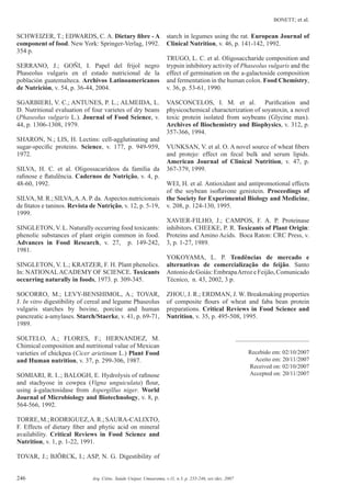 BONETT; et al.
246 Arq. Ciênc. Saúde Unipar, Umuarama, v.11, n.3, p. 235-246, set./dez. 2007
SCHWEIZER, T.; EDWARDS, C. A. Dietary ﬁbre - A
component of food. New York: Springer-Verlag, 1992.
354 p.
SERRANO, J.; GOÑI, I. Papel del frijol negro
Phaseolus vulgaris en el estado nutricional de la
población guatemalteca. Archivos Latinoamericanos
de Nutrición, v. 54, p. 36-44, 2004.
SGARBIERI, V. C.; ANTUNES, P. L.; ALMEIDA, L.
D. Nutritional evaluation of four varietes of dry beans
(Phaseolus vulgaris L.). Journal of Food Science, v.
44, p. 1306-1308, 1979.
SHARON, N.; LIS, H. Lectins: cell-agglutinating and
sugar-speciﬁc proteins. Science, v. 177, p. 949-959,
1972.
SILVA, H. C. et al. Oligossacarídeos da família da
raﬁnose e ﬂatulência. Cadernos de Nutrição, v. 4, p.
48-60, 1992.
SILVA, M. R.; SILVA,A.A. P. da. Aspectos nutricionais
de ﬁtatos e taninos. Revista de Nutrição, v. 12, p. 5-19,
1999.
SINGLETON, V. L. Naturally occurring food toxicants:
phenolic substances of plant origin common in food.
Advances in Food Research, v. 27, p. 149-242,
1981.
SINGLETON, V. L.; KRATZER, F. H. Plant phenolics.
In: NATIONALACADEMY OF SCIENCE. Toxicants
occurring naturally in foods, 1973. p. 309-345.
SOCORRO, M.; LEVY-BENSHIMOL, A.; TOVAR,
J. In vitro digestibility of cereal and legume Phaseolus
vulgaris starches by bovine, porcine and human
pancreatic a-amylases. Starch/Staerke, v. 41, p. 69-71,
1989.
SOLTELO, A.; FLORES, F.; HERNANDEZ, M.
Chimical composition and nutritional value of Mexican
varieties of chickpea (Cicer arietinum L.) Plant Food
and Human nutrition, v. 37, p. 299-306, 1987.
SOMIARI, R. I..; BALOGH, E. Hydrolysis of raﬁnose
and stachyose in cowpea (Vigna unguiculata) ﬂour,
using á-galactosidase from Aspergillus niger. World
Journal of Microbiology and Biotechnology, v. 8, p.
564-566, 1992.
TORRE,M.;RODRIGUEZ,A.R.;SAURA-CALIXTO,
F. Effects of dietary ﬁber and phytic acid on mineral
availability. Critical Reviews in Food Science and
Nutrition, v. 1, p. 1-22, 1991.
TOVAR, J.; BJÖRCK, I.; ASP, N. G. Digestibility of
starch in legumes using the rat. European Journal of
Clinical Nutrition, v. 46, p. 141-142, 1992.
TRUGO, L. C. et al. Oligosaccharide composition and
trypsin inhibitory activity of Phaseolus vulgaris and the
effect of germination on the a-galactoside composition
and fermentation in the human colon. Food Chemistry,
v. 36, p. 53-61, 1990.
VASCONCELOS, I. M. et al. Puriﬁcation and
physicochemical characterization of soyatoxin, a novel
toxic protein isolated from soybeans (Glycine max).
Archives of Biochemistry and Biophysics, v. 312, p.
357-366, 1994.
VUNKSAN, V. et al. O. A novel source of wheat ﬁbers
and protejo: effect on fecal bulk and serum lipids.
American Journal of Clinical Nutrition, v. 47, p.
367-379, 1999.
WEI, H. et al. Antioxidant and antipromotional effects
of the soybean isoﬂavone genistein. Proceedings of
the Society for Experimental Biology and Medicine,
v. 208, p. 124-130, 1995.
XAVIER-FILHO, J.; CAMPOS, F. A. P. Proteinase
inhibitors. CHEEKE, P. R. Toxicants of Plant Origin:
Proteins and Amino Acids. Boca Raton: CRC Press, v.
3, p. 1-27, 1989.
YOKOYAMA, L. P. Tendências de mercado e
alternativas de comercialização do feijão. Santo
AntoniodeGoiás:EmbrapaArrozeFeijão,Comunicado
Técnico, n. 43, 2002, 3 p.
ZHOU, J. R.; ERDMAN, J. W. Breakmaking properties
of composite ﬂours of wheat and faba bean protein
preparations. Critical Reviews in Food Science and
Nutrition, v. 35, p. 495-508, 1995.
_________________________
Recebido em: 02/10/2007
Aceito em: 20/11/2007
Received on: 02/10/2007
Accepted on: 20/11/2007
 