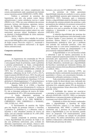 BONETT; et al.
236 Arq. Ciênc. Saúde Unipar, Umuarama, v.11, n.3, p. 235-246, set./dez. 2007
2001), que constitui um valioso complemento dos
cereais, principalmente onde a população tem limitado
acesso à proteína animal (SERRANO e GOÑI, 2004).
Embora o potencial de proteínas das
leguminosas seja alto, elas podem conter fatores
antinutricionais e outras substâncias nocivas à saúde
(PROLL et al., 1998), tais como inibidores das enzimas
proteases, lectinas, antivitaminas, saponinas, taninos,
fatores de ﬂatulência, alérgenos, ﬁtatos e toxinas
(MORENO, 1983; VASCONCELOS et al., 1994).
Esses fatores antinutricionais podem reduzir seu valor
nutricional, provocar efeitos ﬁsiológicos adversos
ou diminuir a biodisponibilidade de certos nutrientes
(SILVA e SILVA, 1999).
Assim, o objetivo deste trabalho foi realizar
uma revisão bibliográﬁca sobre a qualidade nutricional
do feijão comum Phaseolus vulgaris L., mostrando a
importância dos compostos nutricionais e de alguns
fatores antinutricionais.
Compostos nutricionais
Proteínas
As leguminosas são constituídas de 70% de
globulinas,10a20%dealbuminas,10a20%deglutelina
e uma pequena fração de prolamina, sendo a globulina
a proteína predominante no feijão, correspondendo
de 33,5% a 81% e as albuminas de 12% a 52,4% da
proteína total da semente (DESHPANDE e NIELSEN,
1987). Em 12 cultivares estudadas, o conteúdo de
globulinas e albuminas foi de 33,4% a 9,2% e 20,1%,
respectivamente (DURIGAN et al., 1987). Na cultiva de
feijão carioca, foi encontrado um conteúdo de 31,5% de
albumina, 38,5% de globulinas G1
(faseolina), 13,8% de
globulina G2
(ﬁtohemaglutinina), 1,7% de prolaminas e
22,4% de glutelinas (MARQUEZ e LAJOLO, 1981).
Segundo Sathe et al. (1984), a faseolina
(conhecida também como Glicoproteína II, vicilina ou
globulina G1
) e a ﬁtohemaglutinina (lectina ou globulina
G2
) são as principais proteínas de reserva do feijão,
correspondendo de 10% a 50% da proteína presente.
A fração albumínica apresenta as
glicoproteínas, inibidores de á-amilase e inibidores
de proteases (SATHE et al., 1984; MORENO e
CHRISPEELS, 1989; CHRISPEELS e RAIKHEL,
1991; FUNK et al., 1993).
O fracionamento da proteína dos feijões
gera três frações de proteínas solúveis: a faseolina,
a globulina G1
, globulina G2
e a albumina, sendo a
faseolina a mais abundante proteína de reserva do
feijão, com um conteúdo variando de 36 a 46% (DEL
PINO e LAJOLO, 2003).
Quando comparada às proteínas animais,
a baixa digestibilidade das proteínas do feijão é um
dos seus problemas nutricionais, pois, avaliada em
diferentes experimentos com animais, situou-se entre
40% e 70% (SGARBIERI et al., 1979), sendo baixa em
humanos, com cerca de 55% (BRESSANI, 1983).
As proteínas do feijão apresentam
digestibilidade reduzida em condições in natura, porém
essa digestibilidade aumenta após tratamento térmico
(SOLTELO, 1987). Entretanto, após o tratamento
térmico, a digestibilidade ainda ﬁca limitada, em função
da alteração da estrutura primária das proteínas e pela
permanência dos inibidores de proteases termoestáveis
ou polifenólicos que interagem com as enzimas
digestivas e/ou com as proteínas do feijão, formando
complexos e diminuindo o seu grau de hidrólise
(NIELSEN, 1991).
A reduzida digestibilidade das proteínas dos
feijões e de outras leguminosas está relacionada à ação
de fatores ligados à casca (taninos), aos cotilédones
(proteínas, taninos, ﬁtatos) e ao processamento de
armazenamento, podendo-se dizer que o problema
está centrado nas moléculas protéicas, como elas
interagem entre si e com outros componentes, e como
essas interações ocorrem no armazenamento e no
processamento industrial (BRESSANI, 1993).
A digestibilidade in vitro da faseolina isolada
e submetida à ação de tripsina, pancreatina ou do
sistema seqüencial pepsina-pancreatina foi fortemente
aumentada pelo aquecimento, tornando-se similar à
da caseína, fato que não ocorreu com a digestibilidade
da fração albumínica, mostrando que a digestibilidade
da faseolina é aumentada por tratamento térmico, não
acontecendoomesmoefeitonasalbuminas(MARQUEZ
e LAJOLO, 1981).
De acordo com Genovese (1995), nas
proteínas dos feijões o aminoácido encontrado em maior
quantidade é a lisina e, em concentrações limitadas, os
aminoácidos sulfurados metionina e cisteína.
Toda a metionina suplementar de dietas a base
de feijão cozido foi absorvida por ratos, indicando não
existir no feijão algo que interferisse na absorção da
metionina livre, enquanto apenas 50% da metionina e
41% da cistina presentes foram absorvidos (EVANS e
BAUER, 1978).
A habilidade dos taninos em associar-se
e precipitar as proteínas é que ocasiona esses efeitos
adversos (HASLAM e LILLEY, 1988) e as interações
hidrofóbicas e a presença de pontes de hidrogênio é que
ocasionam esses efeitos (OH et al., 1980).
Estudando os efeitos dos taninos condensados
sobre a digestibilidade a faseolina de feijão
Carioca (Phaseolus vulgaris L.) nas formas nativa
e desnaturalizada, DEL PINO e LAJOLO (2003)
concluíram que a presença de tanino condensado
afetou a digestibilidade in vitro da faseolina, quando
esteve na proporção 5/20 (tanino/proteína), ponto
no qual toda a proteína em solução foi precipitada
pelos taninos. Na análise eletroforética, esses autores
também evidenciaram a diﬁculdade de a faseolina ser
hidrolizada pela presença de tanino.
 