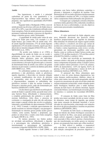 Compostos Nutricionais e Fatores Antinutricionais
237Arq. Ciênc. Saúde Unipar, Umuarama, v.11, n.3, p. 235-246, set./dez. 2007
Amido
Nas leguminosas, o amido é o principal
carboidrato do ponto de vista quantitativo e os
oligossacarídeos tipo raﬁnose estão presentes em
pequenas, mas signiﬁcativas quantidades (OLIVEIRA
et al., 2001).
Segundo Sathe e Deshpande (1984), o teor de
amido presente nas diversas cultivares de feijão situa-se
entre 45% e 60%, o que não é totalmente utilizado como
fonte energética. Parte do amido presente nos alimentos
permanece inalterada durante o processo de digestão e
atinge o intestino grosso, onde é fermentado.
A quantidade de amido pode variar de uma
cultivar de feijão para outra. Um exemplo é o do
feijão branco, que contém 49% de amido total, 16%
de amido digerido lentamente, 27% de amido digerido
rapidamente e 6% de amido resistente, aquele que não é
absorvido no intestino delgado (ENGLYST et al., 1992;
MENEZES et al., 1995).
De acordo com Jenkins et al. (1983), a
digestibilidade do amido do feijão cru ou cozido é,
geralmente, menor que a dos cereais e proporciona
reduzido índice glicêmico, tanto em indivíduos
saudáveis como em diabéticos. Como esse índice mede
essencialmente a elevação da glicemia após o consumo
de determinada fonte de amido, esse efeito é de grande
interesse na prevenção e controle da diabetes pela dieta
(SOCORRO et al., 1989).
Os carboidratos podem ser classiﬁcados em
glicêmicos e não glicêmicos, sendo os glicêmicos
aqueles digeridos e absorvidos no intestino delgado
e, portanto, modiﬁcadores dos níveis de glicemia
do consumidor, entre eles o amido, dissacarídeos
e oligossacarídeos, enquanto os carboidratos não
glicêmicos resistem à ação da enzima á-amilase e
alcançam o intestino grosso, onde são fermentados por
bactérias (SERRANO e GOÑI, 2004).
Um dos fatores que interferem na utilização do
amido do feijão é a parede celular, que pode atuar como
uma barreira física, diﬁcultando o intumescimento,
a completa gelatinização dos grânulos e a ação de
enzimas hidrolíticas. Além disso, o processo de
cozimento e a mastigação do grão não são suﬁcientes
para romper a parede celular que envolve os grânulos,
reduzindo a possibilidade de aproveitamento (TOVAR
et al., 1992). Contudo, o reduzido aproveitamento do
amido resistente no intestino delgado e sua passagem e
fermentação no intestino grosso produz ácidos graxos
voláteis, como acetato, buritato e propionato, que
podem ser absorvidos e usados como fonte energética
no fígado (MUIR et al., 1993).
Os taninos presentes nos feijões podem
ter atividade anti-amilásica, diﬁcultando a digestão
e a porcentagem dos carboidratos glicêmicos e
incrementando a porcentagem de carboidratos
resistentes à digestão (SERRANO e GOÑI, 2004).
Ainda segundo Serrano e Goñi (2004), os
alimentos com baixo índice glicêmico controlam a
glicemia e diminuem a exigência de insulina. Uma
diminuiçãode10%noíndiceglicêmicodadietaaumenta
a sensibilidade à insulina em 30%, e os feijões contém
vários componentes hidrocarbonados não glicêmicos.
Conseguir que a população consuma alimentos
com baixo índice glicêmico (IG), reduzindo a incidência
de fatores de risco a enfermidades, é um dos objetivos
nutricionais preconizados mundialmente.
Fibras Alimentares
O valor nutricional do feijão adquiriu uma
nova dimensão decorrente dos possíveis efeitos
benéﬁcos proporcionados pela ingestão da chamada
ﬁbra alimentar. Os alimentos de origem vegetal contêm
a ﬁbra solúvel e a insolúvel, em teores que variam de
acordo com o alimento e com sua preparação, sendo que
os feijões e outras leguminosas, como aveia e cevada,
apresentam um interessante equilíbrio entre essas
frações, como se veriﬁca no feijão Carioca cozido, que
contém 17,9% de ﬁbra insolúvel e 7,9% de ﬁbra solúvel
(FILISETTI-COZZI e LAJOLO, 1991).
A ﬁbra está envolvida na manutenção da
estrutura celular e não pode ser facilmente separada de
outros componentes da parede celular. O feijão Carioca
cozido contém valores próximos a 9,61% de celulose,
0,46% de hemicelulose, 1,65% de lignina, 0,81% de
pectina, 5,78% de protopectina e menos de 0,5% de
substâncias fenólicas (MENDEZ et al., 1995).
O potencial das ﬁbras alimentares para
reduzir o risco de certas doenças degenerativas, tais
como doenças cardiovasculares, diabetes, câncer de
cólon, entre outras, tem sido muito pesquisada, embora
os possíveis mecanismos de ação envolvidos ainda não
estejam totalmente esclarecidos, sendo relatadas quatro
ações ﬁsiológicas benéﬁcas para a saúde humana:
aumento do bolo fecal e do trânsito intestinal, ligação
comácidosbiliares,suatransformaçãoemácidosgraxos
no intestino e o aumento da viscosidade (HUGHES,
1991).
O consumo de feijão como fonte de ﬁbra
produz uma maior saciedade, devido ao maior volume
de alimentos, maior tempo de ingestão, que produz
uma maior sensação de plenitude intestinal, e níveis
elevados de colecistocinina, relacionada com reduções
dos níveis de glicose plasmática e insulina em pacientes
diabéticos (BOURDON, 2001).
O aumento do bolo fecal e a diminuição do
tempo de trânsito são efeitos ﬁsiológicos associados à
fração insolúvel da ﬁbra, com pouca participação da
fração solúvel, enquanto a ligação de ácidos biliares
está associada à ﬁbra solúvel, pectina e hemicelulose,
que são transformadas em ácidos graxos no intestino
grosso, em proporção bem maior que a ﬁbra insolúvel.
A ﬁbra solúvel é, também, a responsável
pelo aumento da viscosidade no lúmen intestinal e
pela redução conseqüente de processos digestivos e
 