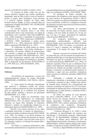 BONETT; et al.
238 Arq. Ciênc. Saúde Unipar, Umuarama, v.11, n.3, p. 235-246, set./dez. 2007
absortivos (FILISETTI-COZZI e LAJOLO, 1991).
O consumo de feijão, sendo este um dos
poucos alimentos integrais que contém signiﬁcativa
quantidade, tanto de ﬁbra solúvel, como de insolúvel,
produz as quatro ações ﬁsiológicas acima descritas
e o possível impacto benéﬁco do feijão sobre
diversas doenças ligadas ao baixo consumo ﬁbra foi
amplamente estudado (HUGHES, 1991; SCHWEIZER
e EDWARDS, 1992).
O consumo diário de feijões diminui
a concentração de colesterol sérico e um efeito
cardioprotetor parece estar relacionado, em ordem de
importância, com o conteúdo e ﬁbra solúvel (BROWN
et al., 1999), proporção e quantidade de aminoácidos
(VUNKSAN et al., 1999), isoﬂavonas (ANDERSON
e HANNA, 1999), fosfolipídios e ácidos graxos
(KIRSTEN et al., 1993), ﬁtoesteróis (JONES et al.,
2000) e saponinas (FRUHBECK et al., 1997).
As isoﬂavonas do feijão podem ter efeitos
bioquímicos importantes. Uma destas bioﬂavonas é
a genisteína, um potente inibidor de proteincinases
que ocasiona a redução da proliferação de células
cancerígenas(LÉVANO,1990;AKIYAMAetal.,1987),
com efeito ateroprotetor mediante ação antioxidante
que previne a lipooxidação de membranas e, portanto,
inibe a progressão da aterosclerose (KANAZAWA et
al., 1995; WEI et al., 1995; PETERSON, 1995).
Fatores antinutricionais
Polifenóis
Os polifenóis de leguminosas e cereais são
predominantemente taninos de origem ﬂavonóide
(DESHPANDE e CHERYAN, 1985; SILVA e SILVA,
1999).
O termo tanino foi utilizado originalmente
para descrever a substância contida nos extratos
vegetais e usada no curtimento de couro, principalmente
pela sua capacidade de se combinar com proteínas
da pele animal, inibindo o processo de putrefação
(DESHPANDE et al., 1986).
Os taninos podem ser classiﬁcados como
hidrolisáveis e não hidrolisáveis ou condensados
(SINGLETON, 1973). Os taninos condensados estão
presentes na fração ﬁbra alimentar de diferentes
alimentos e podem ser considerados indigeríveis ou
pobremente digeríveis (BARTOLOMÉ et al., 1995).
Devido a seus efeitos adversos na cor, sabor
e qualidade nutricional, os taninos de leguminosas e
cereaistêmrecebidoconsiderávelatenção(SALUNKHE
et al., 1982). No entanto, o uso dessas proteínas em
animais e humanos é afetado pela presença de taninos
no tegumento dos feijões, cujo teor pode variar de 0 a
2%, segundo a espécie e a coloração da semente (MA e
BLISS, 1978).
Em feijões, os compostos polifenólicos estão
concentrados primeiramente no tegumento da semente,
comquantidadesbaixasouinsigniﬁcantese,emsegundo
lugar, nos cotilédones (SATHE e SALUNKHE, 1984).
Os genótipos de feijões coloridos são
mencionados com freqüência como maiores limitantes
do valor nutritivo de leguminosas (SILVA e SILVA,
1999). Em estudos com animais alimentados com dietas
ricas em polifenóis, veriﬁcou-se a redução no consumo
de alimentos e um baixo quociente de eﬁciência protéica
(DESHPANDE, 1992).
Um baixo aproveitamento de nutrientes
foi observado em feijões marrons, pretos, vermelhos
e brancos com teor médio de taninos de 7,8 mg, 6,6
mg, 12,6 mg e 2,3 mg.g-1
equivalentes de catequina,
respectivamente (BRESSANI, 1993).
Os compostos polifenólicos possuem
propriedades antimicrobianas, indicando uma
possível função como mecanismo de defesa da planta
(DESHPANDE, 1992). Os taninos se concentram na
casca (7,7 mg.g-1
), enquanto nos cotilédones a sua
concentração é de apenas 0,8 mg.g-1
(DEL PINO,
1992).
Durante o processo de cozimento dos feijões
foi observado que, com um aumento da temperatura, os
polifenóis podem ligar-se com algumas proteínas, serem
eliminados na água do cozimento, permanecer livres
ou sofrer polimerização (BRESSANI et al., 1982). As
hipóteses sugeridas foram de que os polifenóis livres
podem, tanto inﬂuenciar indiretamente na digestão das
proteínas por inibição da atividade enzimática como,
durante o cozimento, os polifenóis podem penetrar no
cotilédone e reagir com suas proteínas, tornando-as
menos suscetíveis à hidrolise enzimática (BRESSANI
et al., 1982).
Analisando o conteúdo de tanino em
leguminosas submetidas à germinação, descorticação
e cozimento, constatou-se que o método mais efetivo
de remoção desse composto foi a descorticação das
sementes, resultando em perda de 83 a 97% de tanino,
constatando-se também que houve a liberação do tanino
da semente para o caldo durante o cozimento (RAO e
DEOSTHALE, 1982).
Os efeitos dos taninos em seres humanos
são pouco conhecidos (PRICE et al., 1980) e os
efeitos nocivos do consumo anormal de fenóis em
plantas apresentam resultados pouco expressivos
(SINGLETON, 1981), embora substâncias formadoras
de complexos com compostos nitrogenados
provavelmente inﬂuenciem na digestão e absorção de
nutrientes (CHANG et al., 1996).
Conforme Bressani et al. (1982) o efeito
dos polifenóis na digestibilidade das proteínas das
leguminosas é relativamente pequeno, inﬂuenciando
apenas 7% da digestibilidade verdadeira, enquanto
o inibidor de tripsina possa inﬂuenciar 25% da
digestibilidade das proteínas. Entretanto, considerações
epidemiológicas indicam alguma relação entre câncer
esofágico e ingestão de taninos (SINGLETON, 1973).
Em ratos, a digestibilidade do feijão ﬁca entre
 