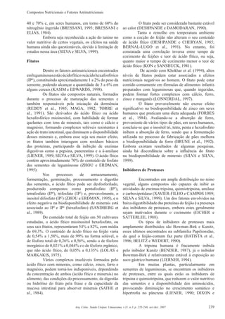 Compostos Nutricionais e Fatores Antinutricionais
239Arq. Ciênc. Saúde Unipar, Umuarama, v.11, n.3, p. 235-246, set./dez. 2007
40 e 70% e, em seres humanos, em torno de 60% do
nitrogênio ingerido (BRESSANI, 1993; BRESSANI e
ELIAS, 1984).
Embora seja reconhecida a ação do tanino no
valor nutritivo de certos vegetais, os efeitos na saúde
humana ainda são questionáveis, devido à limitação de
estudos nessa área (SILVA e SILVA, 1999).
Fitatos
Dentre os fatores antinutricionais encontrados
emleguminosasestáoácidofíticoouácidohexafosfórico
(IP6
), constituindo aproximadamente 1 a 2% do peso da
semente, podendo alcançar a quantidade de 3 a 6% em
alguns cereais (KASIM e EDWARDS, 1998).
Os ﬁtatos são compostos naturais, formados
durante o processo de maturação das sementes e
também responsáveis pela iniciação da dormência
(REDDY et al., 1985; MAGA, 1982; TORRE et
al., 1991). São derivados do ácido fítico ou ácido
hexafosfórico mioinositol, com habilidade de formar
quelantes com íons de minerais, tais como o cálcio e
magnésio, formando complexos solúveis resistentes à
ação do trato intestinal, que diminuem a disponibilidade
desses minerais e, embora esse seja seu maior efeito,
os ﬁtatos também interagem com resíduos básicos
das proteínas, participando da inibição de enzimas
digestivas como a pepsina, pancreatina e a á-amilase
(LIENER, 1989; SILVA e SILVA, 1999). O ácido fítico
contém aproximadamente 70% do conteúdo de fosfato
das sementes de leguminosas (ZHOU e ERDMAN,
1995).
Nos processos de armazenamento,
fermentação, germinação, processamento e digestão
das sementes, o ácido fítico pode ser desfosforilado,
produzindo compostos como pentafosfato (IP5
),
tetrafosfato (IP4
), trifosfato (IP3
) e, provavelmente, o
inositol difosfato (IP2
) (ZHOU e ERDMAN, 1995), e o
efeito negativo na biodisponibilidade de minerais está
associado ao IP5
e IP6
(hexafosfato) (SANDBERG et
al., 1989).
Do conteúdo total de feijão em 50 cultivares
estudadas, o ácido fítico mioinositol hexafosfato, ou
seus sais ﬁtatos, representaram 54% a 82%, com média
de 69,3%. O conteúdo de ácido fítico no feijão varia
de 0,54% a 1,58%, mais de 99% na forma solúvel, o
de fósforo total de 0,26% a 0,56%, sendo o de fósforo
inorgânico de 0,021% a 0,044% e o de fósforo orgânico,
que não ácido fítico, de 0,05% a 0,135% (LOLAS e
MARKAKIS, 1975).
Vários complexos insolúveis formados pelo
ácido fítico com minerais, como cálcio, zinco, ferro e
magnésio, podem torná-los indisponíveis, dependendo
da concentração de ambos (ácido fítico e minerais) no
alimento, das condições do processamento, da digestão
ou hidrólise do ﬁtato pela ﬁtase e da capacidade da
mucosa intestinal para absorver minerais (SATHE et
al., 1984).
O ﬁtato pode ser considerado bastante estável
ao calor (DESHPANDE e DAMODARAN, 1990).
Tanto o remolho em temperatura ambiente
como a cocção do feijão não alteram o seu conteúdo
de ácido fítico (DESHPANDE e CHERYAN, 1985;
BERNAL-LUGO et al., 1991). No entanto, foi
constatada uma correlação inversa entre tempo de
cozimento de feijões e teor de ácido fítico, ou seja,
quanto maior o tempo de cozimento menor o teor de
ácido fítico (KON e SANSHUCK, 1981).
De acordo com Khokhar et al. (1994), altos
níveis de ﬁtatos podem estar associados a efeitos
nutricionais negativos ao homem. O ﬁtato pode estar
contido comumente em fórmulas de alimentos infantis
preparados com leguminosas que, quando ingeridas,
podem formar fortes complexos com cálcio, ferro,
zinco e manganês (LONNERDAL, 1997).
O ﬁtato provavelmente não exerce efeito
signiﬁcativo na biodisponibilidade de zinco em seres
humanos que praticam uma dieta adequada (FORBES
et al., 1984). Avaliando-se a absorção de ferro,
proveniente de vários tipos de pães, em seres humanos,
concluiu-se que o inositol tri, tetra, penta e hexafosfato
inibem a absorção de ferro, sendo que a fermentação
utilizada no processo de fabricação de pães melhora
a biodisponibilidade de ferro (BRUNE et al., 1992).
Embora existam resultados de algumas pesquisas,
ainda há discordância sobre a inﬂuência do ﬁtato
na biodisponibilidade de minerais (SILVA e SILVA,
1999).
Inibidores de Proteases
Encontrados em ampla distribuição no reino
vegetal, alguns compostos são capazes de inibir as
atividades de enzimas tripsina, quimiotripsina, amilase
e carboxipetidase (XAVIER-FILHO e CAMPOS 1989;
SILVA e SILVA, 1999). Um dos fatores envolvidos na
baixa digestibilidade das proteínas do feijão é a presença
dos inibidores de proteases, embora estes geralmente
sejam inativados durante o cozimento (EICHER e
SATTERLEE, 1988).
Os tipos de inibidores de proteases mais
amplamente distribuídos são Bowman-Birk e Kunitz,
esses últimos encontrados na subfamília Papilionidae,
da qual o feijão-comum faz parte (BATISTA et al.,
1996; BELITZ e WEDERT, 1990).
A tripsina humana é fracamente inibida
pelo inibidor Kunitz (BENDER, 1987), já o inibidor
Bowman-Birk é relativamente estável à exposição ao
suco gástrico humano (LIERNER, 1994).
Em muitas plantas, particularmente em
sementes de leguminosas, se encontram os inibidores
de proteases, entre os quais estão os inibidores de
tripsina e quimiotripsina, que reduzem o valor nutritivo
das sementes e a disponibilidade dos aminoácidos,
provocando diminuição no crescimento somático e
hipertroﬁa no pâncreas (LIENER, 1990; DIXON e
 