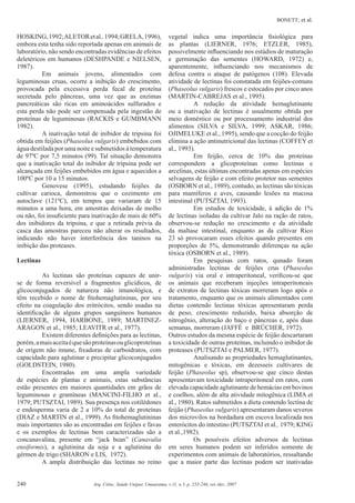 BONETT; et al.
240 Arq. Ciênc. Saúde Unipar, Umuarama, v.11, n.3, p. 235-246, set./dez. 2007
HOSKING,1992;ALETORetal.,1994;GRELA,1996),
embora esta tenha sido reportada apenas em animais de
laboratório, não sendo encontradas evidências de efeitos
deletéricos em humanos (DESHPANDE e NIELSEN,
1987).
Em animais jovens, alimentados com
leguminosas cruas, ocorre a inibição do crescimento,
provocada pela excessiva perda fecal de proteína
secretada pelo pâncreas, uma vez que as enzimas
pancreáticas são ricas em aminoácidos sulfurados e
esta perda não pode ser compensada pela ingestão de
proteínas de leguminosas (RACKIS e GUMBMANN
1982).
A inativação total de inibidor de tripsina foi
obtida em feijões (Phaseolus vulgaris) embebidos com
água destilada por uma noite e submetidos à temperatura
de 97ºC por 7,5 minutos (99). Tal situação demonstra
que a inativação total do inibidor de tripsina pode ser
alcançada em feijões embebidos em água e aquecidos a
100ºC por 10 a 15 minutos.
Genovese (1995), estudando feijões da
cultivar carioca, demonstrou que o cozimento em
autoclave (121ºC), em tempos que variaram de 15
minutos a uma hora, em amostras deixadas de molho
ou não, foi insuﬁciente para inativação de mais de 60%
dos inibidores da tripsina, e que a retirada prévia da
casca das amostras pareceu não alterar os resultados,
indicando não haver interferência dos taninos na
inibição das proteases.
Lectinas
As lectinas são proteínas capazes de unir-
se de forma reversível a fragmentos glicídicos, de
glicoconjugados de natureza não imunológica, e
têm recebido o nome de ﬁtohemaglutininas, por seu
efeito na coagulação dos eritrócitos, sendo usadas na
identiﬁcação de alguns grupos sanguíneos humanos
(LIERNER, 1994, HARBONE, 1989; MARTINEZ-
ARAGON et al., 1985; LEAVITR et al., 1977).
Existem diferentes deﬁnições para as lectinas,
porém,amaisaceitaéquesãoproteínasouglicoproteínas
de origem não imune, ﬁxadoras de carboidratos, com
capacidade para aglutinar e precipitar glicoconjugados
(GOLDSTEIN, 1980).
Encontradas em uma ampla variedade
de espécies de plantas e animais, estas substâncias
estão presentes em maiores quantidades em grãos de
leguminosas e gramíneas (MANCINI-FILHO et al.,
1979; PUTSZTAI, 1989). Sua presença nos cotilédones
e endosperma varia de 2 a 10% do total de proteínas
(DIAZ e MARTIN et al., 1999). As ﬁtohemaglutininas
mais importantes são as encontradas em feijões e favas
e os exemplos de lectinas bem caracterizadas são a
concanavalina, presente em “jack bean” (Canavalia
ensiformis), a aglutinina da soja e a aglutinina do
gérmen de trigo (SHARON e LIS, 1972).
A ampla distribuição das lectinas no reino
vegetal indica uma importância ﬁsiológica para
as plantas (LIERNER, 1976; ETZLER, 1985),
possivelmente inﬂuenciando nos estádios de maturação
e germinação das sementes (HOWARD, 1972) e,
aparentemente, inﬂuenciando nos mecanismos de
defesa contra o ataque de patógenos (108). Elevada
atividade de lectinas foi constatada em feijões-comuns
(Phaseolus vulgaris) frescos e estocados por cinco anos
(MARTIN-CABREJAS et al., 1995).
A redução da atividade hemaglutinante
ou a inativação de lectinas é usualmente obtida por
meio doméstico ou por processamento industrial dos
alimentos (SILVA e SILVA, 1999; ASKAR, 1986;
OJIMELUKE et al., 1995), sendo que a cocção do feijão
elimina a ação antinutricional das lectinas (COFFEY et
al., 1993).
Em feijão, cerca de 10% das proteínas
correspondem a glicoproteínas como lectinas e
arcelinas, estas últimas encontradas apenas em espécies
selvagens de feijão e com efeito protetor nas sementes
(OSBORN et al., 1989), contudo, as lectinas são tóxicas
para mamíferos e aves, causando lesões na mucosa
intestinal (PUTSZTAI, 1993).
Em estudos de toxicidade, à adição de 1%
de lectinas isoladas da cultivar Jalo na ração de ratos,
observou-se redução no crescimento e da atividade
da maltase intestinal, enquanto as da cultivar Rico
23 só provocaram esses efeitos quando presentes em
proporções de 5%, demonstrando diferenças na ação
tóxica (OSBORN et al., 1989).
Em pesquisas com ratos, qunado foram
administradas lectinas de feijões crus (Phaseolus
vulgaris) via oral e intraperitoneal, veriﬁcou-se que
os animais que receberam injeções intraperitoneais
de extratos de lectinas tóxicas morreram logo após o
tratamento, enquanto que os animais alimentados com
dietas contendo lectinas tóxicas apresentaram perda
de peso, crescimento reduzido, baixa absorção de
nitrogênio, alteração do baço e pâncreas e, após duas
semanas, morreram (JAFFÉ e BRÜCHER, 1972).
Outros estudos da mesma espécie de feijão descartaram
a toxicidade de outras proteínas, incluindo o inibidor de
proteases (PUTSZTAI e PALMER, 1977).
Analisando as propriedades hemaglutinantes,
mitogênicas e tóxicas, em dezesseis cultivares de
feijão (Phaseolus sp), observou-se que cinco destas
apresentavam toxicidade intraperitoneal em ratos, com
elevada capacidade aglutinante de hemácias em bovinos
e coelhos, além de alta atividade mitogênica (LIMA et
al., 1980). Ratos submetidos a dieta contendo lectina de
feijão (Phaseolus vulgaris) apresentaram danos severos
dos microvilos na bordadura em escova localizada nos
enterócitos do intestino (PUTSZTAI et al., 1979; KING
et al.,1982).
Os possíveis efeitos adversos de lectinas
em seres humanos podem ser inferidos somente de
experimentos com animais de laboratórios, ressaltando
que a maior parte das lectinas podem ser inativadas
 