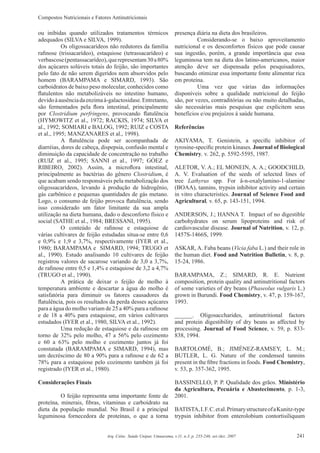 Compostos Nutricionais e Fatores Antinutricionais
241Arq. Ciênc. Saúde Unipar, Umuarama, v.11, n.3, p. 235-246, set./dez. 2007
ou inibidas quando utilizados tratamentos térmicos
adequados (SILVA e SILVA, 1999).
Os oligossacarídeos não redutores da família
raﬁnose (trissacarídeo), estaquiose (tetrassacarídeo) e
verbascose(pentassacarídeo),querepresentam30a80%
dos açúcares solúveis totais do feijão, são importantes
pelo fato de não serem digeridos nem absorvidos pelo
homem (BARAMPAMA e SIMARD, 1993). São
carboidratos de baixo peso molecular, conhecidos como
ﬂatulentos não metabolizáveis no intestino humano,
devidoàausênciadaenzimaá-galactosidase.Entretanto,
são fermentados pela ﬂora intestinal, principalmente
por Clostridium perfringens, provocando ﬂatulência
(HYMOWITZ et al., 1972; RACKIS, 1974; SILVA et
al., 1992; SOMIARI e BALOG, 1992; RUIZ e COSTA
et al., 1995; MANZANARES et al., 1998).
A ﬂatulência pode ser acompanhada de
diarréias, dores de cabeça, dispepsia, confusão mental e
diminuição da capacidade de concentração no trabalho
(RUIZ et al., 1995; SANNI et al., 1997; GÓEZ e
RIBEIRO, 2002). Assim, a microﬂora intestinal,
principalmente as bactérias do gênero Clostridium, é
que acabam sendo responsáveis pela metabolização dos
oligossacarídeos, levando à produção de hidrogênio,
gás carbônico e pequenas quantidades de gás metano.
Logo, o consumo de feijão provoca ﬂatulência, sendo
isso considerado um fator limitante da sua ampla
utilização na dieta humana, dado o desconforto físico e
social (SATHE et al., 1984; BRESSANI, 1995).
O conteúdo de raﬁnose e estaquiose de
várias cultivares de feijão estudadas situa-se entre 0,6
e 0,9% e 1,9 e 3,7%, respectivamente (IYER et al.,
1980; BARAMPAMA e SIMARD, 1994; TRUGO et
al., 1990). Estudo analisando 10 cultivares de feijão
registrou valores de sacarose variando de 3,0 a 3,7%,
de raﬁnose entre 0,5 e 1,4% e estaquiose de 3,2 a 4,7%
(TRUGO et al., 1990).
A prática de deixar o feijão de molho à
temperatura ambiente e descartar a água do molho é
satisfatória para diminuir os fatores causadores da
ﬂatulência, pois os resultados da perda desses açúcares
para a água do molho variam de 25 a 40% para a raﬁnose
e de 18 a 40% para estaquiose, em vários cultivares
estudados (IYER et al., 1980, SILVA et al., 1992).
Uma redução de estaquiose e da raﬁnose em
torno de 32% pelo molho, 47 a 56% pelo cozimento
e 60 a 63% pelo molho e cozimento juntos já foi
constatada (BARAMPAMA e SIMARD, 1994), mas
um decréscimo de 80 a 90% para a raﬁnose e de 62 a
78% para a estaquiose pelo cozimento também já foi
registrado (IYER et al., 1980).
Considerações Finais
O feijão representa uma importante fonte de
proteína, minerais, ﬁbras, vitaminas e carboidrato na
dieta da população mundial. No Brasil é a principal
leguminosa fornecedora de proteínas, o que a torna
presença diária na dieta dos brasileiros.
Considerando-se o baixo aproveitamento
nutricional e os desconfortos físicos que pode causar
sua ingestão, porém, a grande importância que essa
leguminosa tem na dieta dos latino-americanos, maior
atenção deve ser dispensada pelos pesquisadores,
buscando otimizar essa importante fonte alimentar rica
em proteína.
Uma vez que várias das informações
disponíveis sobre a qualidade nutricional do feijão
são, por vezes, contraditórias ou não muito detalhadas,
são necessárias mais pesquisas que explicitem seus
benefícios e/ou prejuízos à saúde humana.
Referências
AKIYAMA, T. Genistein, a speciﬁc inhibitor of
tyrosine-speciﬁc protein kinases. Journal of Biological
Chemistry, v. 262, p. 5592-5595, 1987.
ALETOR, V. A.; EL MONEIN, A. A.; GOODCHILD,
A. V. Evaluation of the seeds of selected lines of
tree Lathyrus spp. For â-n-oxalylamino-1-alamine
(BOAA), tannins, trypsin inhibitor activity and certain
in vitro characteristics. Journal of Science Food and
Agricultural, v. 65, p. 143-151, 1994.
ANDERSON, J.; HANNA T. Impact of no digestible
carbohydrates on serum lipoproteins and risk of
cardiovascular disease. Journal of Nutrition, v. 12, p.
1457S-1466S, 1999.
ASKAR, A. Faba beans (Vicia faba L.) and their role in
the human diet. Food and Nutrition Bulletin, v. 8, p.
15-24, 1986.
BARAMPAMA, Z.; SIMARD, R. E. Nutrient
composition, protein quality and antinutritional factors
of some varieties of dry beans (Phaseolus vulgaris L.)
grown in Burundi. Food Chemistry, v. 47, p. 159-167,
1993.
______. Oligosaccharides, antinutritional factors
and protein digestibility of dry beans as affected by
processing. Journal of Food Science, v. 59, p. 833-
838, 1994.
BARTOLOMÉ, B.; JIMÉNEZ-RAMSEY, L. M.;
BUTLER, L. G. Nature of the condensed tannins
present in the ﬁbre fractions in foods. Food Chemistry,
v. 53, p. 357-362, 1995.
BASSINELLO, P. P. Qualidade dos grãos. Ministério
da Agricultura, Pecuária e Abastecimento, p. 1-3,
2001.
BATISTA,I.F.C.etal.PrimarystructureofaKunitz-type
trypsin inhibitor from enterolobium contortisiliquum
 