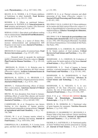 BONETT; et al.
242 Arq. Ciênc. Saúde Unipar, Umuarama, v.11, n.3, p. 235-246, set./dez. 2007
seeds. Phytochemistry, v. 41, p. 1017-1022, 1996.
BELITZ, H. D.; WEDER, J. K. P. Protein inhibitors
of hydrolases in plant foodstuffs. Food Reviews
International, v. 6, p. 201-211, 1990.
BENDER, A. E. Effects on nutritional balance:
antinutrients. In: WATSON, D. H. Natural toxicants in
food: progress and prospects. London: Ellis Horwood
International Publishers, p.110-124, 1987.
BERNAL-LUGO, I. Does phytic acid inﬂuent cooking
rate in common beans? Journal of Food Biochemistry,
v. 15, p. 367-374, 1991.
BOURDON, I. Beans, as a source of dietary ﬁber,
increase cholescistokinin and apolipoprotein B48
Response to test meal in men. Journal of Nutrition, v.
13, p. 1485-1490, 2001.
BRESSANI, R. Grain quality of common beans. Food
Reviews International, v. 9, p. 237-297, 1993.
______. Research needs to up-grade the nutritional
quality of common beans (Phaseolus vulgaris). Quality
Plant Foods for Human Nutrition, v. 32, p. 101-110,
1983.
BRESSANI, R.; ELIAS, L. G. Relación entre la
digestibilidad y el valor proteínico del frijol comum
(Phaseolus vulgaris). Archivos Latinoamericanos de
Nutrición, v. 34, p.189-197, 1984.
BRESSANI, R.; ELÍAS, L. G.; BRAHAM, J. E.
Reductionofdigestibilityoflegumeproteinsbytannins.
Journal of Plant Foods, v. 4, p. 43-55, 1982.
BROWN, L. Cholesterollowering effects of dietary
ﬁber a meta-analysis. American Journal of Clinical
Nutrition, v. 69, p. 30-42, 1999.
BRUNE, M. Iron absorption from bread in humans:
inhibiting effects of cereal ﬁber, phytate and inositol
phosphates with different numbers of phosphate groups.
Journal of Nutrition, v. 122, p. 442-449, 1992.
CARBONARO, M. et al. Perspectives into factors
limiting in vivo digestion of legume proteins:
antinutritionalcompounds or storage proteins? Journal
of Agricultural and Food Chemistry, v. 48, p. 742 -
749, 2000.
CHANG, M. J. et al. Cowpeas tannins related to
cultivar, maturity, dehulling and heating. Journal of
Food Science, v. 59, p. 1034-1036, 1996.
CHRISPEELS, M. J.; RAIKHEL, N. V. Lectins, lectin
genes, and their role in plant defense. Plant Cell, v. 3,
p. 1-19, 1991.
COFFEY, D. G. et al. Thermal extrusion and alkali
processing of dry beans (Phaseolus vulgaris L.).
Journal of Food Processing and Preservation, v. 16,
p. 421-431, 1993.
DELPINO,V. M. H.; LAJOLO, M. F. Efecto inhibitorio
de los taninos del frijol carioca (Phaseolus vulgaris L.)
sobre la digestibilidad de la faseolina por dos sistemas
multienzimáticos. Ciência e Tecnologia deAlimentos,
v. 23, p. 49-53, 2003.
DEL PINO, V. M. H. Interação de procianidinas com
faseolinanativadesnaturada:efeitonadigestibilidade
invitro.1992.109f.Dissertação(Mestrado)-Faculdade
de Ciências Farmacêuticas, Universidade de São Paulo,
São Paulo, 1992.
DESHPANDE, S. S.; CHERYAN, M.; SALUNKHE,
D. K. Tannin analysis of food products. Critical
Reviews in Food Science and Nutrition, v. 24, p. 401-
449, 1986.
DESHPANDE , S. S.; CHERYAN, M. Evaluation of
vanillin assay for tannin analysis of dry beans Journal
of food Science, v. 50, p. 905-910, 1985.
DESHPANDE, S. S. Food of legume in human
nutrition: a personal perspective. Critical Reviews in
Food Science and Nutrition, v. 32, p. 333-363, 1992.
DESHPANDE, S. S.; DAMODARAN, S. Food
legumes: chemistry and technology. Advances in
Cereal Science and Technology, v. 10, p. 147-241,
1990.
DESHPANDE, S. S.; NIELSEN, S. S. In vitro
digestibility of dry bean (Phaseolus vulgaris L.)
proteins: the role of heat-stable protease inhibitors.
Journal of Food Science, v. 52, p. 133-1334, 1987.
DIAZ, P. H. et al. TÍTULO DO ARTIGO Revista
Cubana de Hematología, Inmunología y
Hemoterapia, v. 15, p. 91- 95, 1999.
DIXON, R. M.; HOSKING, B. J. Nutritional value
of grain legumes for ruminants. Nutrition Research
Reviews, v. 5, p. 9-43, 1992.
DURIGAN,J.F.;SGARBIERI,V.C.;BULISANI,E.A.
Protein Value of dry bean cultivars: factors interfering
with biological utilization. Journal of Agricultural
and Food Chemistry, v. 35, p. 694-698, 1987.
EICHER, N. J.; SATTERLEE, L. D. Nutritional quality
of Great Northern bean proteins processed at varying
pH. Journal of Food Science, v. 53, p. 1139-1143,
 