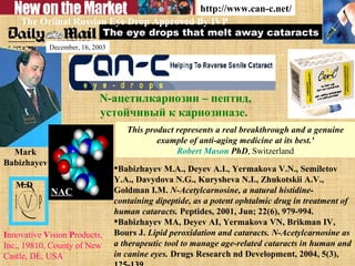 The eye drops that melt away cataracts I nnovative  V ision  P roducts, Inc., 19810, County of New Castle, DE, USA Mark Babizhayev  M.D   http://www.can-c.net/ The Oriinal Russian Eye Drop Approved By IVP N-ацетилкарнозин – пептид, устойчивый к карнозиназе.   Babizhayev M.A., Deyev A.I., Yermakova V.N., Semiletov Y.A., Davydova N.G., Kurysheva N.I., Zhukotskii A.V., Goldman I.M.  N-Acetylcarnosine, a natural histidine-containing dipeptide, as a potent ophtalmic drug in treatment of human cataracts.  Peptides, 2001, Jun; 22(6), 979-994.  Babizhayev MA, Deyev AI, Yermakova VN, Brikman IV, Bours J.  Lipid peroxidation and cataracts. N-Acetylcarnosine as a therapeutic tool to manage age-related cataracts in human and in canine eyes.  Drugs Research nd Development, 2004, 5(3), 125-139. This product represents a real breakthrough and a genuine example of anti-aging medicine at its best.' Robert   Mason   PhD , Switzerland December, 16, 2003 NAC 