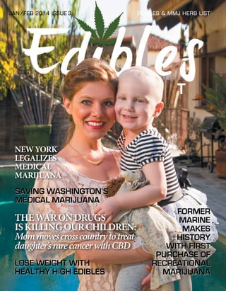 JAN/FEB 2014 iSSUE 3

EDIBLES & mmj hERB lIST

NEW YORK
LEGALIZES
MEDICAL
MARIJUANA
SAVING WASHINGTON’S
MEDICAL MARIJUANA

THE WAR ON DRUGS
IS KILLING OUR CHILDREN:
Mom moves cross country to treat
daughter’s rare cancer with CBD
LOSE WEIGHT WITH
HEALTHY HIGH EDIBLES

FORMER
MARINE
MAKES
HISTORY
WITH FIRST
PURCHASE OF
RECREATIONAL
MARIJUANA
1

 