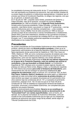 Diccionario político
105
ha completado el proceso de instauración de las 17 comunidades autónomas y
han sido aprobados sus Estatutos de autonomía. Han sido también dotadas de
su propio órgano de gobierno e instituciones representativas. A destacar que el
proceso que ofrece la Constitución Española, no obliga a las regiones, sino que
es, en general, un derecho para ellas.
El 31 de julio de 1981, Leopoldo Calvo-Sotelo, presidente del Gobierno, y
Felipe González, líder de la oposición, acuerdan los primeros Pactos
Autonómicos (en 1992 se actualizó con el Segundo Pacto Autonómico,
firmado entre el entonces presidente, Felipe González, y el líder de la
oposición, José María Aznar), que prevén un mapa de 17 autonomías —con las
mismas instituciones pero con distintas competencias— y dos ciudades
autónomas, Ceuta y Melilla; fruto de estos acuerdos en 1995 se dará por
cerrado el mapa de las autonomías a nuevas remodelaciones o ampliaciones.
Desde 2003 y para fines estadísticos, basadas en las normativas europeas y
fijadas por la Eurostat, se encuentran las unidades NUTS en vigor en la Unión
Europea. Las 17 comunidades autónomas españolas se encuentran
clasificadas en los niveles NUTS-2.
Precedentes
No existen precedentes de Comunidades Autónomas en otros ordenamientos
jurídicos, siendo por tanto una fórmula jurídica novedosa, si bien ya en la
organización administrativa de la Segunda República Española se introduce su
figura (aprobación de las autonomías de Cataluña en 1932, País Vasco en
1936 y Galicia en 1938, así como numerosos proyectos de estatuto para otras
regiones). Pese a ello el sistema actual de autonomías se inspiró en otras
legislaciones, como son las regiones italianas y los Länder alemanes.
El sistema de Comunidades Autónomas es fruto de una intensa negociación
en la época de la Transición Española, entre los partidos que querían el
centralismo, y los que buscaban un Estado federal. La Constitución
Española de 1931 introdujo como novedad el estado regional, llevado a la
práctica con éxito por Reino Unido, Bélgica o Italia. La Constitución española
de 1978 retoma ese proceso para evitar el fantasma del federalismo, pero
introduciendo dos vías de conseguir la autonomía estableciendo dos
categorías de autonomías (según el artículo 151 o el artículo 152), es decir,
País Vasco, Cataluña, Galicia y Andalucía más tarde según un referéndum
celebrado en esta comunidad serían autonomías de primera división y el
resto tendrían que seguir una especie de proceso por el cual durante cinco
años estarían bajo las condiciones del art. 151 y si persistía el sentimiento
autonómico, pasarían al art. 152. El caso es que en el Título VIII de la
constitución de 1978 se establece la organización territorial del Estado en
municipios, provincias y comunidades autónomas, con competencias para
gestionar sus propios intereses.
Debido al reconocimiento de la foralidad, Navarra no se constituye en
propiamente en Comunidad Autónoma siendo su denominación la de
"Comunidad Foral" con ciertas especificidades, como el hecho, por
ejemplo, de no disponer de Estatuto de Autonomía refrendado, como así
sucede en las Comunidades Autónomas que se rigen por sus respectivos
estatutos de autonomía que tienen rango de ley estatal, siendo según el
Tribunal Constitucional una CCAA.
 