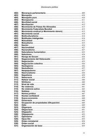 Diccionario político
11
482) Monarquía parlamentaria........................................................................ 409
483) Monopolio................................................................................................... 410
484) Monopolio puro......................................................................................... 410
485) Monopsonio ............................................................................................... 411
486) Movilidad social ........................................................................................ 411
487) Movilización ............................................................................................... 412
488) Movimiento de Países No Alineados................................................... 413
489) Movimiento Federalista Mundial .......................................................... 413
490) Movimiento sindical (o Movimiento obrero)...................................... 413
491) Movimiento social .................................................................................... 414
492) Multiculturalismo...................................................................................... 414
493) Multitudes inteligentes............................................................................ 414
494) Mutualidad.................................................................................................. 415
495) Mutualismo................................................................................................. 415
496) Nación.......................................................................................................... 416
497) Nacionalidad .............................................................................................. 427
498) Nacionalismo............................................................................................. 427
499) Naturalismo humanístico ....................................................................... 433
500) Naturismo ................................................................................................... 434
501) Navaja de Occam...................................................................................... 434
502) Negacionismo del Holocausto.............................................................. 435
503) Negociación ............................................................................................... 435
504) Negociación colectiva ............................................................................. 436
505) Neologismo ................................................................................................ 436
506) Neoludismo ................................................................................................ 437
507) Neopopulismo ........................................................................................... 437
508) Neorruralismo............................................................................................ 438
509) Nepotismo .................................................................................................. 439
510) Netocracia................................................................................................... 439
511) Netwar social ............................................................................................. 440
512) Nihilismo..................................................................................................... 440
513) Nivel de vida............................................................................................... 440
514) No violencia................................................................................................ 441
515) No violencia activa ................................................................................... 443
516) Nobleza........................................................................................................ 444
517) Norma jurídica ........................................................................................... 447
518) Núcleo confederal .................................................................................... 448
519) Nueva economía ....................................................................................... 448
520) Oclocracia................................................................................................... 448
521) Ocupación de propiedades (Okupación) ........................................... 449
522) Odio.............................................................................................................. 449
523) Oligarquía ................................................................................................... 450
524) Oligocracia ................................................................................................. 451
525) Oligopolio ................................................................................................... 451
526) Oligopsonio................................................................................................ 452
527) Operaísmo .................................................................................................. 452
528) Opus Dei...................................................................................................... 453
529) Orden ministerial ...................................................................................... 454
530) Orden social............................................................................................... 454
531) Organización de base.............................................................................. 455
 