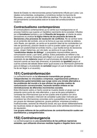 Diccionario político
122
liberal de Estado no intervencionista parece fuertemente influido por Locke. Los
ideales comunitaristas, ecologistas y románticos reciben la impronta de
Rousseau, un autor por otro lado difícil de clasificar. Por otro lado, la irrupción
del pensamiento contractualista está en la base del constitucionalismo
moderno.
Contractualismo contemporáneo
El contractualismo contemporáneo ya no centra sus investigaciones en el
proceso histórico que supone un hipotético nacimiento de la sociedad. Influidos
por el formalismo kantiano y por la filosofía del lenguaje, el interés de estos
pensadores es analizar la lógica interna de los procesos de toma de
decisiones y los procesos de resolución de conflictos. No se centran tanto
en el contenido del contrato, sino en la forma en que ese contrato se elabora.
John Rawls, por ejemplo, se centra en la posición ideal de los contratantes (un
velo de ignorancia), posición desde la cual no pueden saber qué lugar van a
ocupar con posterioridad al contrato mismo, y que facilita tomas de decisiones
justas. Jürgen Habermas, por otro lado, se centra en lo que el llama
“condiciones ideales de diálogo”, o postulados imprescindibles para la
comunicación social, y por tanto, política. Estos postulados se refieren a las
condiciones mínimas necesarias para llegar a un acuerdo, como por ejemplo, el
postulado de no violencia (según el cual el proceso de debate deja de ser
racional cuando se hace bajo amenaza), el postulado de igualdad (según el
cual los actores del debate deben tener igual acceso a la información pertinente
para el diálogo) y el postulado de seriedad (según el cual el objetivo del debate
ha de ser llegar a un acuerdo).
151) Contrainformación
La contrainformación es la información transmitida por grupos
independientes no vinculados a empresas, organizaciones políticas o
estamentos gubernamentales que surge como una mirada alternativa a
los problemas del mundo a la que ofrecen los grandes medios de
comunicación convencionales, haciendo también énfasis en las
reivindicaciones de diferentes movimientos sociales.
Esta información sobre un hecho social se muestra desde un grupo que se
presenta como punto de vista alternativo, y que se da para completar o
contrastar las informaciones que se han puesto ante el público con otros
medios. Este contraste o intención de completar suele estar motivado por
considerar las informaciones conocidas como susceptibles de ser manipuladas
por grupos de intereses (gobiernos, grupos políticos, empresas privadas y
multinacionales, sectores de influencia social, etc) que obvian deliberadamente
las injusticias dadas en algunas situaciones para evitar pérdidas económicas o
de reputación.
Los grupos editores de las publicaciones de contrainformación suelen ser
asamblearios y autogestionados.
152) Contrainsurgencia
La contrainsurgencia es una característica de las políticas represivas
estatales, que utilizando diversas medidas legales e ilegales tiene como
 
