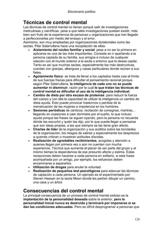 Diccionario político
128
Técnicas de control mental
Las técnicas de control mental no tienen porqué salir de investigaciones
meticulosas y científicas, pese a que tales investigaciones puedan existir, más
bien son fruto de la experiencia de personas u organizaciones que han llegado
a perfeccionarlas por medio del ensayo y el error.
Asimismo, son muy empleadas por organizaciones dictatoriales como las
sectas. Pilar Salarrullana hace una recopilación de ellas:
• Aislamiento del núcleo familiar y social: pese a no ser la primera en
aplicarse es una de las más importantes. Consiste en ir apartando a la
persona captada de su familia, sus amigos e incluso de cualquier
relación con el mundo exterior a la secta o entorno que lo desea captar.
Tanto es así que muchas sectas, especialmente las más destructivas,
cuentan con granjas, albergues y casas particulares donde reúnen a sus
fieles.
• Agotamiento físico: se trata de llevar a los captados hasta casi el límite
de sus fuerzas físicas para dificultar el pensamiento racional porque,
según Pilar Salarrullana, la inteligencia de cada uno no se puede
aumentar ni disminuir, razón por la cual lo que tratan las técnicas de
control mental es dificultar el uso de la inteligencia individual.
• Cambio de dieta por otra escasa de proteínas: para reducir la fuerza
del cuerpo y con ella la capacidad de utilizar la inteligencia un cambio de
dieta ayuda. Esto puede provocar trastornos o perdida de la
menstruación de las mujeres e impotencia en los hombres.
• Sesiones periódicas de cánticos, recitación de consignas, mantras...
llegando en ocasiones a caer dormidos por el sueño, lo que incluso
ayuda porque las frases se siguen oyendo, pero la persona no recuerda
dónde las escuchó y quién las dijo, por lo que puede llegar a pensarse
que son ideas propias, a las que siempre se las tiene gran afecto.
• Charlas de líder de la organización y sus acólitos sobre las bondades
de la organización, los riesgos de salirse y especialmente los desprecios
a quienes critican o muestran actitudes díscolas.
• Realización de agradables recibimientos, acogidas y atención a
quienes llegan por primera vez o aún no cuentan con mucha
experiencia. Técnica que aumenta el placer de ser parte del grupo y al
mismo tiempo la dependencia de ese presunto afecto y estima. Estas
recepciones deben hacerse a cada persona en solitario, si esta fuese
acompañada por un amigo, por ejemplo, los esfuerzos deben
encaminarse a separarlos.
• Utilización de drogas para anular la voluntad.
• Realización de pequeños test psicológicos para adecuar las técnicas
de captación a cada persona. Un ejemplo es el experimentado por
Steven Hassan en la secta Moon donde les pedían dibujar un camino,
una casa y un árbol.
Consecuencias del control mental
La principal consecuencia de un proceso de control mental exitoso es la
implantación de la personalidad deseada sobre la anterior, pero la
personalidad inicial nunca es destruida y terminará por imponerse si se
dan las condiciones adecuadas. Pero es difícil desprogramar a personas que
 
