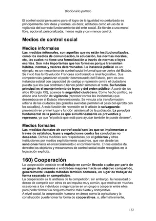 Diccionario político
132
El control social persuasivo para el logro de la igualdad no perturbada es
principalmente con ideas y valores, es decir, actitudes como el uso de la
vigilancia del correcto funcionamiento del ente social. Se tiende a una moral
libre, opcional, personalizada, menos regla y con menos control.
Medios de control social
Medios informales
Las medidas informales, son aquellas que no están institucionalizadas,
como los medios de comunicación, la educación, las normas morales,
etc, las cuales no tiene una formalización a través de normas o leyes
escritas. Son más importantes que los formales porque transmiten
hábitos, normas y valores determinados. La instancia policial es un
ejemplo: es un mecanismo de control social informal que se deriva del Estado.
Se inició tras la Revolución Francesa controlando a nivel legislativo. Sus
competencias garantizan el poder desmesurado del Estado, pero es una
instancia estatal con capacidad de castigo y represión contra el ciudadano
puesto que los que controlan o tienen poder someten al resto. Su función
principal es el mantenimiento de leyes y del orden público. A partir de los
años 80 (siglo XX), aparece la seguridad ciudadana. Como hecho político, se
añade una función de vigilancia (represor contra las incidencias) que
desemboca en el Estado intervencionista. Se vincula a la transformación
urbana de las ciudades (las grandes avenidas permiten el paso del ejército con
los caballos). A esta función de represión se le añade la salvaguarda:
prevención en primer lugar y función asistencial de la población. La paradoja
fundamental de la policía es que simultáneamente es preventiva y
represora, ya que "el policía que está para ayudar también te puede detener".
Medios formales
Las medidas formales de control social son las que se implementan a
través de estatutos, leyes y regulaciones contra las conductas no
deseadas. Dichas medidas son respaldadas por el gobierno y otras
instituciones por medios explícitamente coactivos, que van desde las
sanciones hasta el encarcelamiento o el confinamiento. En los estados de
derecho los objetivos y mecanismos de control social están recogidos en la
legislación explícita.
160) Cooperación
La cooperación consiste en el trabajo en común llevado a cabo por parte de
un grupo de personas o entidades mayores hacia un objetivo compartido,
generalmente usando métodos también comunes, en lugar de trabajar de
forma separada en competición.
La cooperación es la antítesis de la competición; sin embargo, la necesidad o
deseo de competir con otros es un impulso muy común, que motiva en muchas
ocasiones a los individuos a organizarse en un grupo y cooperar entre ellos
para poder formar un conjunto mucho más fuerte y competitivo.
A nivel social, la cooperación humana en áreas como la agricultura y la
construcción puede tomar la forma de cooperativas, o, alternativamente,
 
