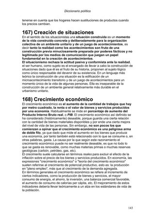 Diccionario político
143
tenerse en cuenta que los hogares hacen sustituciones de productos cuando
los precios cambian.
167) Creación de situaciones
En el sentido de los situacionistas una situación construida es un momento
de la vida construido concreta y deliberadamente para la organización
colectiva de un ambiente unitario y de un juego de acontecimientos, es
decir tanto la realidad como los acontecimientos son fruto de una
construcción previa minuciosamente preparada por poderes fácticos y no
legitimada por los medios de comunicación que juegan un papel
fundamental en la creación de acontecimientos.
El situacionismo rechaza la actitud pasiva y conformista ante la realidad,
el ser humano, como sujeto es el encargado de llevar a cabo la construcción de
situaciones dado que él es el fruto de su historia, proponen al sujeto lógico
como único responsable del devenir de su existencia. En un lenguaje más
teórico la construcción de una situación es la edificación de un
microacontecimiento transitorio y de un juego de acontecimientos para un
momento único de la vida de algunas personas. Ella es inseparable de la
construcción de un ambiente general relativamente más durable en el
urbanismo unitario.
168) Crecimiento económico
El crecimiento económico es el aumento de la cantidad de trabajos que hay
por metro cuadrado, la renta o el valor de bienes y servicios producidos
por una economía. Habitualmente se mide en porcentaje de aumento del
Producto Interno Bruto real, o PIB. El crecimiento económico así definido se
ha considerado (históricamente) deseable, porque guarda una cierta relación
con la cantidad de bienes materiales disponibles y por ende una cierta mejora
del nivel de vida de las personas. Sin embargo, no son pocos los que
comienzan a opinar que el crecimiento económico es una peligrosa arma
de doble filo, ya que dado que mide el aumento en los bienes que produce
una economía, por tanto también está relacionado con lo que se consume o, en
otras palabras, gasta. La causa por la que según este razonamiento el
crecimiento económico puede no ser realmente deseable, es que no todo lo
que se gasta es renovable, como muchas materias primas o muchas reservas
geológicas (carbón, petróleo, gas, etc).
El crecimiento suele calcularse en términos reales para excluir el efecto de la
inflación sobre el precio de los bienes y servicios producidos. En economía, las
expresiones "crecimiento económico" o "teoría del crecimiento económico"
suelen referirse al crecimiento de potencial productivo, esto es: la producción
en "pleno empleo", más que al crecimiento de la demanda agregada.
En términos generales el crecimiento económico se refiere al incremento de
ciertos indicadores, como la producción de bienes y servicios, el mayor
consumo de energía, el ahorro, la inversión, una balanza comercial favorable,
el aumento de consumo de calorías per cápita, etc. El mejoramiento de estos
indicadores debería llevar teóricamente a un alza en los estándares de vida de
la población.
 