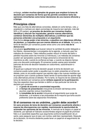 Diccionario político
155
embargo, existen muchos ejemplos de grupos que emplean la toma de
decisión por consenso de forma que les permite considerar tanto las
opiniones minoritarias como tomar decisiones de una manera eficiente y
a tiempo.
Principios clave
Más que una lista de alternativas conocidas, debate en corto tiempo, voto, y
aceptación o rechazo por algún porcentaje de mayoría (por ejemplo, más del
50% o 2/3 partes), un proceso de decisión por consenso implica,
identificar y discutir las inquietudes, generar nuevas alternativas,
combinar elementos de múltiples alternativas y confirmar que las
personas entienden una propuesta o un argumento.
Esta forma otorga poder a las minorías, a aquellos con objeciones difíciles
de plantear, y a aquellos que son menos diestros en el debate. Así pues, la
toma de decisión por consenso puede verse como una cierta raíz de la
democracia.
Los grupos igualitaristas que buscan reducir la cantidad de poder delegado a
los líderes, representantes o encargados de la agenda, a menudo usan los
métodos de consenso. Tales métodos pueden reducir el monto del daño o
pérdida impuesta sobre las minorías (o individuos). Los métodos de consenso
pueden ser apropiados cuando el riesgo personal (o emocional) de los
miembros es alto, cuando la confianza es baja, y cuando se dispone tiempo
para una discusión prolongada. El consenso puede usarse para remediar
patrones de toma de decisión basados en costumbres, subordinación o
descuido.
Al igual que cualquier toma de decisión grupal, la toma de decisión por
consenso puede quitar poder a aquellos que no están presentes en el foro de
debate, pues no se puede esperar que aporten algo a las nuevas medidas que
se proponen (aún cuando pudieran haber tenido la oportunidad de aportar algo
a las alternativas previas al debate). Por lo tanto, la mayoría de los sistemas de
toma de decisión por consenso ponen énfasis especial en la participación.
Hay tres aspectos clave que tienden a definir un tipo particular de toma de
decisión por consenso:
1. el grado de acuerdo o unanimidad requerido;
2. el tiempo de presentación incluyendo la división del tiempo entre
asuntos urgentes versus importantes.
3. la inmediatez de la acción incluyendo el seguimiento que surge de
disidentes, y el reclamo a las propuestas de la mayoría que toma acción
preferente sobre las objeciones minoritarias.
Si el consenso no es unánime, ¿quién debe acordar?
Un sano proceso de toma de decisión por consenso usualmente alienta y
expone las discrepancias con rapidez, maximizando la oportunidad de
acomodar las opiniones de las minorías. A menudo se le asigna un papel al
disidente, por ejemplo el Vaticano acostumbraba asignar el papel de promotor
fidei a un sacerdote específico que argumenta contra la beatificación de un
santo, para asegurar que el caso «en contra» esté bien representado. Después
de la decisión, la minoría disidente puede tener un papel en el seguimiento de
la decisión.
 