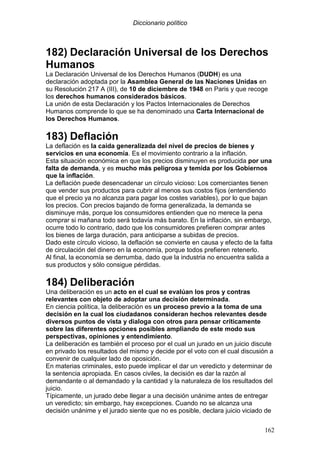 Diccionario político
162
182) Declaración Universal de los Derechos
Humanos
La Declaración Universal de los Derechos Humanos (DUDH) es una
declaración adoptada por la Asamblea General de las Naciones Unidas en
su Resolución 217 A (III), de 10 de diciembre de 1948 en Paris y que recoge
los derechos humanos considerados básicos.
La unión de esta Declaración y los Pactos Internacionales de Derechos
Humanos comprende lo que se ha denominado una Carta Internacional de
los Derechos Humanos.
183) Deflación
La deflación es la caída generalizada del nivel de precios de bienes y
servicios en una economía. Es el movimiento contrario a la inflación.
Esta situación económica en que los precios disminuyen es producida por una
falta de demanda, y es mucho más peligrosa y temida por los Gobiernos
que la inflación.
La deflación puede desencadenar un círculo vicioso: Los comerciantes tienen
que vender sus productos para cubrir al menos sus costos fijos (entendiendo
que el precio ya no alcanza para pagar los costes variables), por lo que bajan
los precios. Con precios bajando de forma generalizada, la demanda se
disminuye más, porque los consumidores entienden que no merece la pena
comprar si mañana todo será todavía más barato. En la inflación, sin embargo,
ocurre todo lo contrario, dado que los consumidores prefieren comprar antes
los bienes de larga duración, para anticiparse a subidas de precios.
Dado este círculo vicioso, la deflación se convierte en causa y efecto de la falta
de circulación del dinero en la economía, porque todos prefieren retenerlo.
Al final, la economía se derrumba, dado que la industria no encuentra salida a
sus productos y sólo consigue pérdidas.
184) Deliberación
Una deliberación es un acto en el cual se evalúan los pros y contras
relevantes con objeto de adoptar una decisión determinada.
En ciencia política, la deliberación es un proceso previo a la toma de una
decisión en la cual los ciudadanos consideran hechos relevantes desde
diversos puntos de vista y dialoga con otros para pensar críticamente
sobre las diferentes opciones posibles ampliando de este modo sus
perspectivas, opiniones y entendimiento.
La deliberación es también el proceso por el cual un jurado en un juicio discute
en privado los resultados del mismo y decide por el voto con el cual discusión a
convenir de cualquier lado de oposición.
En materias criminales, esto puede implicar el dar un veredicto y determinar de
la sentencia apropiada. En casos civiles, la decisión es dar la razón al
demandante o al demandado y la cantidad y la naturaleza de los resultados del
juicio.
Típicamente, un jurado debe llegar a una decisión unánime antes de entregar
un veredicto; sin embargo, hay excepciones. Cuando no se alcanza una
decisión unánime y el jurado siente que no es posible, declara juicio viciado de
 