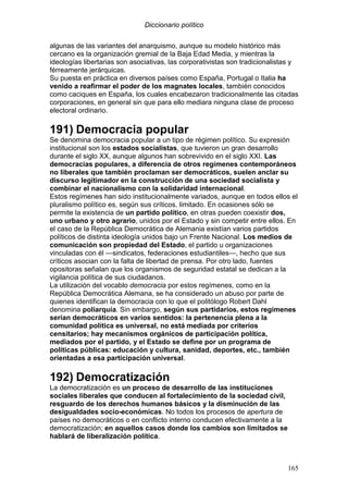 Diccionario político
165
algunas de las variantes del anarquismo, aunque su modelo histórico más
cercano es la organización gremial de la Baja Edad Media, y mientras la
ideologías libertarias son asociativas, las corporativistas son tradicionalistas y
férreamente jerárquicas.
Su puesta en práctica en diversos países como España, Portugal o Italia ha
venido a reafirmar el poder de los magnates locales, también conocidos
como caciques en España, los cuales encabezaron tradicionalmente las citadas
corporaciones, en general sin que para ello mediara ninguna clase de proceso
electoral ordinario.
191) Democracia popular
Se denomina democracia popular a un tipo de régimen político. Su expresión
institucional son los estados socialistas, que tuvieron un gran desarrollo
durante el siglo XX, aunque algunos han sobrevivido en el siglo XXI. Las
democracias populares, a diferencia de otros regímenes contemporáneos
no liberales que también proclaman ser democráticos, suelen anclar su
discurso legitimador en la construcción de una sociedad socialista y
combinar el nacionalismo con la solidaridad internacional.
Estos regímenes han sido institucionalmente variados, aunque en todos ellos el
pluralismo político es, según sus críticos, limitado. En ocasiones sólo se
permite la existencia de un partido político, en otras pueden coexistir dos,
uno urbano y otro agrario, unidos por el Estado y sin competir entre ellos. En
el caso de la República Democrática de Alemania existían varios partidos
políticos de distinta ideología unidos bajo un Frente Nacional. Los medios de
comunicación son propiedad del Estado, el partido u organizaciones
vinculadas con él —sindicatos, federaciones estudiantiles—, hecho que sus
críticos asocian con la falta de libertad de prensa. Por otro lado, fuentes
opositoras señalan que los organismos de seguridad estatal se dedican a la
vigilancia política de sus ciudadanos.
La utilización del vocablo democracia por estos regímenes, como en la
República Democrática Alemana, se ha considerado un abuso por parte de
quienes identifican la democracia con lo que el politólogo Robert Dahl
denomina poliarquía. Sin embargo, según sus partidarios, estos regímenes
serían democráticos en varios sentidos: la pertenencia plena a la
comunidad política es universal, no está mediada por criterios
censitarios; hay mecanismos orgánicos de participación política,
mediados por el partido, y el Estado se define por un programa de
políticas públicas: educación y cultura, sanidad, deportes, etc., también
orientadas a esa participación universal.
192) Democratización
La democratización es un proceso de desarrollo de las instituciones
sociales liberales que conducen al fortalecimiento de la sociedad civil,
resguardo de los derechos humanos básicos y la disminución de las
desigualdades socio-económicas. No todos los procesos de apertura de
países no democráticos o en conflicto interno conducen efectivamente a la
democratización; en aquellos casos donde los cambios son limitados se
hablará de liberalización política.
 