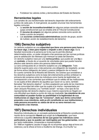 Diccionario político
169
• Fortalecer los valores civiles y democráticos del Estado de Derecho
Herramientas legales
Los canales de uso transformador del derecho dependen del ordenamiento
jurídico de cada país. A nivel general, se pueden enunciar tres herramientas
legales comunes:
• La acción de inconstitucionalidad (en algunos países conocida como
queja constitucional) que se entabla ante el Tribunal Constitucional.
• El recurso de amparo (en algunos países conocida como acción de
tutela o acción de amparo)
• Las acciones contencioso-administrativas (acción de grupo, acción
de nulidad, acción de restablecimiento del derecho)
196) Derecho subjetivo
Un derecho subjetivo es una capacidad que tiene una persona para hacer o
no hacer algo, o bien para impeler o impedir a otro a hacer algo. Es la
facultad reconocida a la persona por la ley que le permite efectuar
determinados actos, un poder otorgado a las personas por las normas jurídicas
para la satisfacción de intereses que merecen la tutela del Derecho.
Un derecho subjetivo nace por una norma jurídica, que puede ser una ley o
un contrato, a través de un acuerdo de voluntades para que pueda hacerse
efectivo este derecho sobre otra persona determinada.
La cara contrapuesta de un derecho subjetivo es una obligación. Todo
derecho supone para una o más personas una obligación de respetarlo, ya sea
de forma activa (obligación de hacer) o pasiva (obligación de no hacer).
En cuanto corriente de la filosofía del Derecho, los autores que consideran a
los derechos subjetivos como la base del ordenamiento jurídico enfatizan la
primacía del consenso entre los individuos como fuente de legitimidad, en
contraposición a las corrientes que enfatizan que la validez de las instituciones
no se sujeta al libre albedrío de aquellos que nacen en su seno, también
llamadas "del derecho objetivo". La libre aceptación por parte de los miembros
de una comunidad del orden que los sujeta a la misma –representada por
Jean-Jacques Rousseau y su "contrato social"– se topa, a los ojos de los
representantes del derecho objetivo (cuyo máximo exponente es Hegel) con
una dificultad que desde su punto de vista es insalvable: los miembros de una
comunidad no pueden fundar su posibilidad ni la legitimidad de sus
instituciones en algún tipo de "consenso", dado que dicha comunidad
preexiste a sus miembros, está ya ahí constituida en sus instituciones y
cada persona encuentra su status de tal en su seno merced a su
integración a las mismas.
197) Derechos individuales
Derechos individuales es un concepto perteneciente al Derecho constitucional,
nacido de la concepción liberal que surgió de la Ilustración, que hace
referencia a aquellos derechos de los que gozan los individuos como
particulares y que no pueden ser restringidos por los gobernantes, siendo
por tanto inalienables, inmanentes e imprescriptibles.
En 1688 en Inglaterra Jacobo II luego de no encontrar apoyo deja el trono sin
violencia y se le ofrece el trono a Guillermo de Orange. A si triunfa “La
 