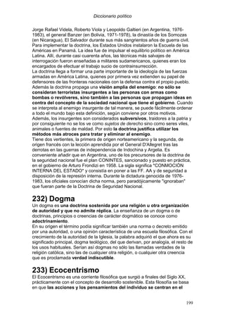 Diccionario político
199
Jorge Rafael Videla, Roberto Viola y Leopoldo Galtieri (en Argentina, 1976-
1983), el general Banzer (en Bolivia, 1971-1978), la dinastía de los Somozas
(en Nicaragua), El Salvador durante sus más sangrientos años de guerra civil.
Para implementar la doctrina, los Estados Unidos instalaron la Escuela de las
Américas en Panamá. La idea fue de impulsar el equilibrio político en América
Latina. Allí, durante casi cuarenta años, las técnicas más salvajes de
interrogación fueron enseñadas a militares sudamericanos, quienes eran los
encargados de efectuar el trabajo sucio de contrainsurrección.
La doctrina llega a formar una parte importante de la ideología de las fuerzas
armadas en América Latina, quienes por primera vez extienden su papel de
defensores de las fronteras nacionales con la defensa contra el propio pueblo.
Además la doctrina propaga una visión amplia del enemigo: no sólo se
consideran terroristas insurgentes a las personas con armas como
bombas o revólveres, sino también a las personas que propagan ideas en
contra del concepto de la sociedad nacional que tiene el gobierno. Cuando
se interpreta al enemigo insurgente de tal manera, se puede fácilmente ordenar
a todo el mundo bajo esta definición, según conviene por otros motivos.
Además, los insurgentes son considerados subversivos, traidores a la patria y
por consiguiente no se los ve como sujetos de derecho sino como seres viles,
animales o fuentes de maldad. Por esto la doctrina justifica utilizar los
métodos más atroces para tratar y eliminar al enemigo.
Tiene dos vertientes, la primera de origen norteamericano y la segunda, de
origen francés con la lección aprendida por el General D'Allegret tras las
derrotas en las guerras de independencia de Indochina y Argelia. Es
conveniente añadir que en Argentina, uno de los precursores de la doctrina de
la seguridad nacional fue el plan CONINTES, sancionado y puesto en práctica,
en el gobierno de Arturo Frondizi en 1958. La sigla significa *CONMOCIÓN
INTERNA DEL ESTADO* y consistía en poner a las FF. AA y de seguridad a
disposición de la represión interna. Durante la dictadura genocida de 1976-
1983, los oficiales conocían dicha norma, pero paradójicamente "ignoraban"
que fueran parte de la Doctrina de Seguridad Nacional.
232) Dogma
Un dogma es una doctrina sostenida por una religión u otra organización
de autoridad y que no admite réplica. La enseñanza de un dogma o de
doctrinas, principios o creencias de carácter dogmático se conoce como
adoctrinamiento.
En su origen el término podía significar también una norma o decreto emitido
por una autoridad, o una opinión característica de una escuela filosófica. Con el
crecimiento de la autoridad de la Iglesia, la palabra adquirió el que ahora es su
significado principal, dogma teológico, del que derivan, por analogía, el resto de
los usos habituales. Serían así dogmas no sólo las llamadas verdades de la
religión católica, sino las de cualquier otra religión, o cualquier otra creencia
que es proclamada verdad indiscutible.
233) Ecocentrismo
El Ecocentrismo es una corriente filosófica que surgió a finales del Siglo XX,
prácticamente con el concepto de desarrollo sostenible. Esta filosofía se basa
en que las acciones y los pensamientos del individuo se centran en el
 