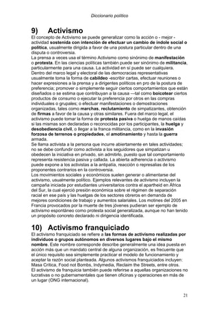 Diccionario político
21
9) Activismo
El concepto de Activismo se puede generalizar como la acción o - mejor -
actividad sostenida con intención de efectuar un cambio de índole social o
política, usualmente dirigida a favor de una postura particular dentro de una
disputa o controversia.
La prensa a veces usa el término Activismo como sinónimo de manifestación
o protesta. En las ciencias políticas también puede ser sinónimo de militancia,
particularmente para una causa. La actividad en sí puede ser cualquiera.
Dentro del marco legal y electoral de las democracias representativas
usualmente toma la forma de cabildeo -escribir cartas, efectuar reuniones o
hacer expresiones a la prensa y a dirigentes políticos en pro de la postura de
preferencia; promover o simplemente seguir ciertos comportamientos que están
diseñados o se estima que contribuyan a la causa —tal como boicotear ciertos
productos de consumo o ejecutar la preferencia por otros en las compras
individuales o grupales; o efectuar manifestaciones o demostraciones
organizadas, tales como marchas, reclutamiento de simpatizantes, obtención
de firmas a favor de la causa y otras similares. Fuera del marco legal, el
activismo puede tomar la forma de protesta pasiva o huelga de manos caídas
si las mismas son declaradas o reconocidas por los participantes, la huelga y
desobediencia civil, o llegar a la franca militancia, como en la invasión
forzosa de terrenos o propiedades, el amotinamiento y hasta la guerra
armada.
Se llama activista a la persona que incurre abiertamente en tales actividades;
no se debe confundir como activista a los seguidores que simpatizan u
obedecen la iniciativa en privado, sin admitirlo, puesto que tal comportamiento
representa resistencia pasiva y callada. La abierta adherencia o activismo
puede expone a los activistas a la antipatía, reacción o represalias de los
proponentes contrarios en la controversia.
Los movimientos sociales y económicos suelen generar o alimentarse del
activismo, usualmente político. Ejemplos relevantes de activismo incluyen la
campaña iniciada por estudiantes universitarios contra el apartheid en África
del Sur, la cual ejerció presión económica sobre el régimen de separación
racial en ese país y las huelgas de los sectores obreros en demanda de
mejores condiciones de trabajo y aumentos salariales. Los motines del 2005 en
Francia provocados por la muerte de tres jóvenes pudieran ser ejemplo de
activismo espontáneo como protesta social generalizada, aunque no han tenido
un propósito concreto declarado ni dirigencia identificada.
10) Activismo franquiciado
El activismo franquiciado se refiere a las formas de activismo realizadas por
individuos o grupos autónomos en diversos lugares bajo el mismo
nombre. Este nombre corresponde describe generalmente una idea puesta en
acción más que un mandato central de alguna organización, es frecuente que
el único requisito sea simplemente practicar el modelo de funcionamiento y
aceptar la razón social planteada. Algunos activismos franquiciados incluyen:
Masa Crítica, Food not Bombs, Indymedia, Reclaim the Streets, entre otros.
El activismo de franquicia también puede referirse a aquellas organizaciones no
lucrativas o no gubernamentales que tienen oficinas y operaciones en más de
un lugar (ONG internacional).
 