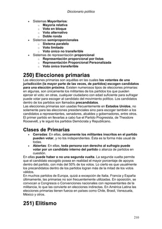 Diccionario político
210
• Sistemas Mayoritarios:
o Mayoría relativa
o Voto en bloque
o Voto alternativo
o Doble ronda
• Sistemas semiproporcionales
o Sistema paralelo
o Voto limitado
o Voto único no transferible
• Sistemas de representación proporcional
o Representación proporcional por listas
o Representación Proporcional Personalizada
o Voto único transferible
250) Elecciones primarias
Las elecciones primarias son aquéllas en las cuales los votantes de una
jurisdicción (la mayor parte de las veces, de partidos) escogen candidatos
para una elección próxima. Existen numerosos tipos de elecciones primarias:
en algunas, son únicamente los militantes de los partidos los que pueden
ejercer el voto; en otras, cualquier ciudadano con edad suficiente para sufragar
puede votar para escoger al candidato del movimiento político. Los candidatos
dentro de los partidos son llamados precandidatos.
Las elecciones primarias son usadas frecuentemente en Estados Unidos, no
solamente para las elecciones presidenciales sino para escoger también a los
candidatos a representantes, senadores, alcaldes y gobernadores, entre otros.
El primer partido en llevarlas a cabo fue el Partido Progresista, de Theodore
Roosevelt, y le siguió los partidos Demócrata y Republicano.
Clases de Primarias
• Cerradas: En ellas, únicamente los militantes inscritos en el partido
pueden votar, y no los independientes. Ésta es la forma más usual de
todas.
• Abiertas: En ellas, toda persona con derecho al sufragio puede
votar por un candidato interno del partido o alianza de partidos en
cuestión.
En ellas puede haber o no una segunda vuelta. La segunda vuelta permite
que el candidato escogido posea en realidad el mayor porcentaje de apoyos
dentro del partido, con más del 50% de los votos. Lo cierto es que usualmente
los precandidatos dentro de los partidos logran más de la mitad de los votos
válidos.
En muchos partidos de Europa, quizá a excepción de Italia, Francia y España
últimamente, las primarias no son frecuentemente utilizadas. En oposición, se
convocan a Congresos o Convenciones nacionales con representantes de la
militancia, lo que las convierte en elecciones indirectas. En América Latina las
elecciones primarias tienen fuerza en países como Chile, Brasil, Venezuela,
México y otros.
251) Elitismo
 