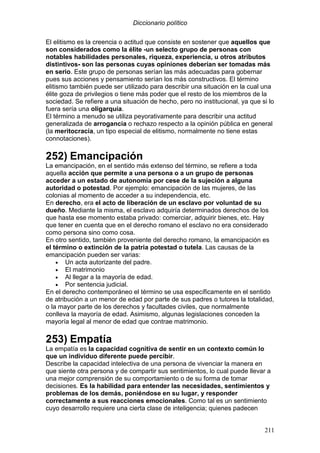 Diccionario político
211
El elitismo es la creencia o actitud que consiste en sostener que aquellos que
son considerados como la élite -un selecto grupo de personas con
notables habilidades personales, riqueza, experiencia, u otros atributos
distintivos- son las personas cuyas opiniones deberían ser tomadas más
en serio. Este grupo de personas serían las más adecuadas para gobernar
pues sus acciones y pensamiento serían los más constructivos. El término
elitismo también puede ser utilizado para describir una situación en la cual una
élite goza de privilegios o tiene más poder que el resto de los miembros de la
sociedad. Se refiere a una situación de hecho, pero no institucional, ya que si lo
fuera sería una oligarquía.
El término a menudo se utiliza peyorativamente para describir una actitud
generalizada de arrogancia o rechazo respecto a la opinión pública en general
(la meritocracia, un tipo especial de elitismo, normalmente no tiene estas
connotaciones).
252) Emancipación
La emancipación, en el sentido más extenso del término, se refiere a toda
aquella acción que permite a una persona o a un grupo de personas
acceder a un estado de autonomía por cese de la sujeción a alguna
autoridad o potestad. Por ejemplo: emancipación de las mujeres, de las
colonias al momento de acceder a su independencia, etc.
En derecho, era el acto de liberación de un esclavo por voluntad de su
dueño. Mediante la misma, el esclavo adquiría determinados derechos de los
que hasta ese momento estaba privado: comerciar, adquirir bienes, etc. Hay
que tener en cuenta que en el derecho romano el esclavo no era considerado
como persona sino como cosa.
En otro sentido, también proveniente del derecho romano, la emancipación es
el término o extinción de la patria potestad o tutela. Las causas de la
emancipación pueden ser varias:
• Un acta autorizante del padre.
• El matrimonio
• Al llegar a la mayoría de edad.
• Por sentencia judicial.
En el derecho contemporáneo el término se usa específicamente en el sentido
de atribución a un menor de edad por parte de sus padres o tutores la totalidad,
o la mayor parte de los derechos y facultades civiles, que normalmente
conlleva la mayoría de edad. Asimismo, algunas legislaciones conceden la
mayoría legal al menor de edad que contrae matrimonio.
253) Empatía
La empatía es la capacidad cognitiva de sentir en un contexto común lo
que un individuo diferente puede percibir.
Describe la capacidad intelectiva de una persona de vivenciar la manera en
que siente otra persona y de compartir sus sentimientos, lo cual puede llevar a
una mejor comprensión de su comportamiento o de su forma de tomar
decisiones. Es la habilidad para entender las necesidades, sentimientos y
problemas de los demás, poniéndose en su lugar, y responder
correctamente a sus reacciones emocionales. Como tal es un sentimiento
cuyo desarrollo requiere una cierta clase de inteligencia; quienes padecen
 