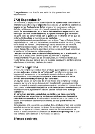 Diccionario político
227
El veganismo es una filosofía y un estilo de vida que rechaza esta
discriminación.
272) Especulación
En economía, la especulación es el conjunto de operaciones comerciales o
financieras que tienen por objeto la obtención de un beneficio económico,
basado en las fluctuaciones de los precios. Un especulador no busca
disfrutar del bien que compra, sino beneficiarse de las fluctuaciones de su
precio. En sentido estricto, toda forma de inversión es especulativa; sin
embargo, se suele limitar el término a aquella inversión que no importa
ninguna clase de compromiso con la gestión de los bienes en los que se
invierte, limitándose al movimiento de capitales.
La actividad económica especulativa es muy antigua. Ya en el Antiguo Egipto,
según la leyenda, José hizo fortuna interpretando los sueños de vacas gordas y
vacas flacas del Faraón. Comprando trigo barato en los años de cosecha
abundante (vacas gordas) y vendiéndolo más caro en los años de escasez
(vacas flacas). De esa forma, además de enriquecerse, contribuyó a disminuir
la hambruna en los años de malas cosechas.
La especulación se basa por tanto en la previsión y en la anticipación, de
forma que el especulador también puede equivocarse si no prevé
correctamente la evolución de los precios futuros, de forma que tendrá que
vender barato algo que compró caro. El mercado especulativo por tanto premia
a los buenos previsores y castiga a los malos.
Efectos negativos
A veces, la compra especulativa de un producto puede provocar que los
precios suban por encima de su "valor real", sencillamente porque esta
compra está aumentando la demanda del producto de forma artificial.
Análogamente, la venta especulativa puede provocar una caída de los
precios artificialmente por debajo del "valor real".
En algunos casos, los aumentos del precio debido a la compra especulativa
causan a su vez una mayor demanda con fines también especulativos: más
gente comprará el producto esperando venderlo en poco tiempo y ganar dinero.
Esto crea un bucle en que los precios subirán desproporcionadamente por
encima del valor subyacente del artículo. Esto se conoce como burbuja
económica.
Un período de compra especulativa creciente se ve frecuentemente
acompañado por un período de venta especulativa en que los precios
caen de forma dramática. En el momento en que el precio del producto ha
tocado techo antes de caer estrepitosamente, se dice que la burbuja ha
estallado.
Se ha acusado a la economía especulativa de no producir ningún otro beneficio
que el de aumentar las cuentas corrientes de sus ejecutores, y el especulador
suele ser un agente económico bastante impopular. En muchos casos se
asocia la especulación con la utilización de información privilegiada, lo cual
está tipificado como delito en la mayoría de los países.
Efectos positivos
 