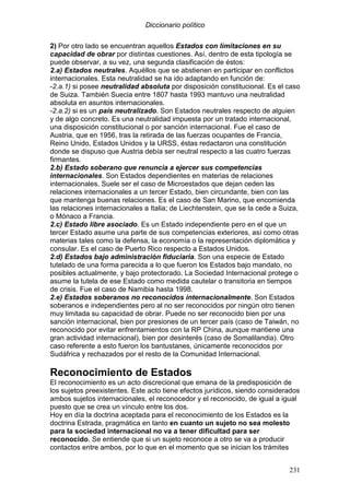 Diccionario político
231
2) Por otro lado se encuentran aquellos Estados con limitaciones en su
capacidad de obrar por distintas cuestiones. Así, dentro de esta tipología se
puede observar, a su vez, una segunda clasificación de éstos:
2.a) Estados neutrales. Aquéllos que se abstienen en participar en conflictos
internacionales. Esta neutralidad se ha ido adaptando en función de:
-2.a.1) si posee neutralidad absoluta por disposición constitucional. Es el caso
de Suiza. También Suecia entre 1807 hasta 1993 mantuvo una neutralidad
absoluta en asuntos internacionales.
-2.a.2) si es un país neutralizado. Son Estados neutrales respecto de alguien
y de algo concreto. Es una neutralidad impuesta por un tratado internacional,
una disposición constitucional o por sanción internacional. Fue el caso de
Austria, que en 1956, tras la retirada de las fuerzas ocupantes de Francia,
Reino Unido, Estados Unidos y la URSS, éstas redactaron una constitución
donde se dispuso que Austria debía ser neutral respecto a las cuatro fuerzas
firmantes.
2.b) Estado soberano que renuncia a ejercer sus competencias
internacionales. Son Estados dependientes en materias de relaciones
internacionales. Suele ser el caso de Microestados que dejan ceden las
relaciones internacionales a un tercer Estado, bien circundante, bien con las
que mantenga buenas relaciones. Es el caso de San Marino, que encomienda
las relaciones internacionales a Italia; de Liechtenstein, que se la cede a Suiza,
o Mónaco a Francia.
2.c) Estado libre asociado. Es un Estado independiente pero en el que un
tercer Estado asume una parte de sus competencias exteriores, así como otras
materias tales como la defensa, la economía o la representación diplomática y
consular. Es el caso de Puerto Rico respecto a Estados Unidos.
2.d) Estados bajo administración fiduciaria. Son una especie de Estado
tutelado de una forma parecida a lo que fueron los Estados bajo mandato, no
posibles actualmente, y bajo protectorado. La Sociedad Internacional protege o
asume la tutela de ese Estado como medida cautelar o transitoria en tiempos
de crisis. Fue el caso de Namibia hasta 1998.
2.e) Estados soberanos no reconocidos internacionalmente. Son Estados
soberanos e independientes pero al no ser reconocidos por ningún otro tienen
muy limitada su capacidad de obrar. Puede no ser reconocido bien por una
sanción internacional, bien por presiones de un tercer país (caso de Taiwán, no
reconocido por evitar enfrentamientos con la RP China, aunque mantiene una
gran actividad internacional), bien por desinterés (caso de Somalilandia). Otro
caso referente a esto fueron los bantustanes, únicamente reconocidos por
Sudáfrica y rechazados por el resto de la Comunidad Internacional.
Reconocimiento de Estados
El reconocimiento es un acto discrecional que emana de la predisposición de
los sujetos preexistentes. Este acto tiene efectos jurídicos, siendo considerados
ambos sujetos internacionales, el reconocedor y el reconocido, de igual a igual
puesto que se crea un vínculo entre los dos.
Hoy en día la doctrina aceptada para el reconocimiento de los Estados es la
doctrina Estrada, pragmática en tanto en cuanto un sujeto no sea molesto
para la sociedad internacional no va a tener dificultad para ser
reconocido. Se entiende que si un sujeto reconoce a otro se va a producir
contactos entre ambos, por lo que en el momento que se inician los trámites
 