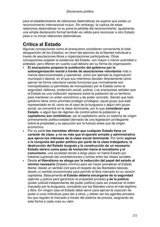 Diccionario político
232
para el establecimiento de relaciones diplomáticas se supone que existe un
reconocimiento internacional mutuo. Sin embargo, la ruptura de estas
relaciones diplomáticas no su pone la pérdida del reconocimiento. Igualmente,
una simple declaración formal también es válida para reconocer a otro Estado
pese a no iniciar relaciones diplomáticas.
Crítica al Estado
Algunas concepciones como el anarquismo consideran conveniente la total
desaparición de los Estados, en favor del ejercicio de la libertad individual a
través de asociaciones libres y organizaciones participativas. Otras
concepciones aceptan la existencia del Estado, con mayor o menor autoridad o
potestad, pero difieren en cuanto cual debiera ser su forma de organización:
• El anarquismo propone la sustitución del gobierno por la
autoorganización social a través de asociaciones voluntarias más o
menos desconcentradas y operativas, como por ejemplo la organización
municipal o laboral, en el que sus miembros decidan directamente cómo
ejercer de forma voluntaria ciertas funciones que normalmente son
monopolizadas (o permitidas de monopolizar) por el Estado como la
seguridad, defensa, protección social, justicia. Los anarquistas señalan que
el Estado es una institución represora sobre la población de un territorio,
para mantener un orden económico y de poder concreto. Siendo que todo
gobierno tiene como prioridad proteger privilegios, aquel grupo que esté
representado en él, como es el caso de la burguesía o algún otro grupo
social, se convertirá en la clase dominante, por lo que consideran que
Estado -o algún tipo de régimen de control sobre la población- y
capitalismo son simbióticos, así el capitalismo sería un sistema de origen
primeramente político-estatal (derivado de una legislación privilegiante
sobre la propiedad y su ejecución por la fuerza) antes que de origen
económico.
• Por su parte los marxistas afirman que cualquier Estado tiene un
carácter de clase, y no es más que el aparato armado y administrativo
que ejerce los intereses de la clase social dominante. Por tanto aspiran
a la conquista del poder político por parte de la clase trabajadora, la
destrucción del Estado burgués y la construcción de un necesario
Estado obrero como paso de transición hacia el socialismo y el
comunismo, una sociedad donde a largo plazo no habrá Estado por
haberse superado las contradicciones y luchas entre las clases sociales .
• Desde el liberalismo se aboga por la reducción del papel del estado al
mínimo necesario (Estado mínimo) para así hacer prevalecer el Estado
liberal, desde un sentido civil para el respeto de las libertades básicas,
desde un sentido economicista para permitir el libre mercado en su versión
capitalista. Básicamente el Estado debería encargarse de la seguridad
(ejército y policía para garantizar la propiedad privada) y de la justicia
(poder judicial independiente del poder político) para así preservar el orden
impuesto por la burguesía, concebido por los liberales como el más legítimo
y libre. En ningún caso el Estado debe servir para ejercer la coacción de
quitar a unos individuos para dar a otros, y deben ser los agentes privados
los que regulen el mercado a través del sistema de precios, asignando de
esta forma a cada cosa su valor.
 