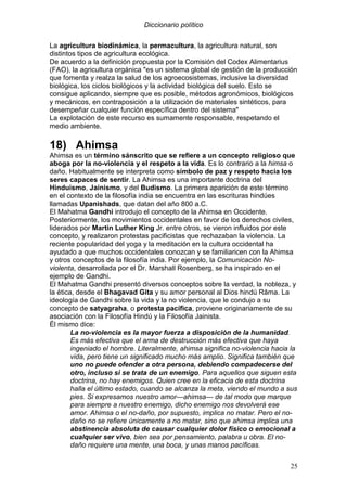 Diccionario político
25
La agricultura biodinámica, la permacultura, la agricultura natural, son
distintos tipos de agricultura ecológica.
De acuerdo a la definición propuesta por la Comisión del Codex Alimentarius
(FAO), la agricultura orgánica "es un sistema global de gestión de la producción
que fomenta y realza la salud de los agroecosistemas, inclusive la diversidad
biológica, los ciclos biológicos y la actividad biológica del suelo. Esto se
consigue aplicando, siempre que es posible, métodos agronómicos, biológicos
y mecánicos, en contraposición a la utilización de materiales sintéticos, para
desempeñar cualquier función específica dentro del sistema"
La explotación de este recurso es sumamente responsable, respetando el
medio ambiente.
18) Ahimsa
Ahimsa es un término sánscrito que se refiere a un concepto religioso que
aboga por la no-violencia y el respeto a la vida. Es lo contrario a la himsa o
daño. Habitualmente se interpreta como símbolo de paz y respeto hacia los
seres capaces de sentir. La Ahimsa es una importante doctrina del
Hinduismo, Jainismo, y del Budismo. La primera aparición de este término
en el contexto de la filosofía india se encuentra en las escrituras hindúes
llamadas Upanishads, que datan del año 800 a.C.
El Mahatma Gandhi introdujo el concepto de la Ahimsa en Occidente.
Posteriormente, los movimientos occidentales en favor de los derechos civiles,
liderados por Martin Luther King Jr. entre otros, se vieron influidos por este
concepto, y realizaron protestas pacificistas que rechazaban la violencia. La
reciente popularidad del yoga y la meditación en la cultura occidental ha
ayudado a que muchos occidentales conozcan y se familiaricen con la Ahimsa
y otros conceptos de la filosofía india. Por ejemplo, la Comunicación No-
violenta, desarrollada por el Dr. Marshall Rosenberg, se ha inspirado en el
ejemplo de Gandhi.
El Mahatma Gandhi presentó diversos conceptos sobre la verdad, la nobleza, y
la ética, desde el Bhagavad Gita y su amor personal al Dios hindú Rāma. La
ideología de Gandhi sobre la vida y la no violencia, que le condujo a su
concepto de satyagraha, o protesta pacífica, proviene originariamente de su
asociación con la Filosofía Hindú y la Filosofía Jainista.
Él mismo dice:
La no-violencia es la mayor fuerza a disposición de la humanidad.
Es más efectiva que el arma de destrucción más efectiva que haya
ingeniado el hombre. Literalmente, ahimsa significa no-violencia hacia la
vida, pero tiene un significado mucho más amplio. Significa también que
uno no puede ofender a otra persona, debiendo compadecerse del
otro, incluso si se trata de un enemigo. Para aquellos que siguen esta
doctrina, no hay enemigos. Quien cree en la eficacia de esta doctrina
halla el último estado, cuando se alcanza la meta, viendo el mundo a sus
pies. Si expresamos nuestro amor—ahimsa— de tal modo que marque
para siempre a nuestro enemigo, dicho enemigo nos devolverá ese
amor. Ahimsa o el no-daño, por supuesto, implica no matar. Pero el no-
daño no se refiere únicamente a no matar, sino que ahimsa implica una
abstinencia absoluta de causar cualquier dolor físico o emocional a
cualquier ser vivo, bien sea por pensamiento, palabra u obra. El no-
daño requiere una mente, una boca, y unas manos pacíficas.
 