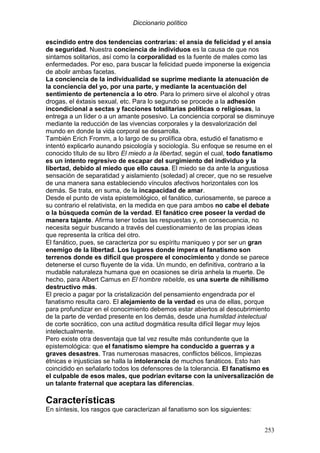 Diccionario político
253
escindido entre dos tendencias contrarias: el ansia de felicidad y el ansia
de seguridad. Nuestra conciencia de individuos es la causa de que nos
sintamos solitarios, así como la corporalidad es la fuente de males como las
enfermedades. Por eso, para buscar la felicidad puede imponerse la exigencia
de abolir ambas facetas.
La conciencia de la individualidad se suprime mediante la atenuación de
la conciencia del yo, por una parte, y mediante la acentuación del
sentimiento de pertenencia a lo otro. Para lo primero sirve el alcohol y otras
drogas, el éxtasis sexual, etc. Para lo segundo se procede a la adhesión
incondicional a sectas y facciones totalitarias políticas o religiosas, la
entrega a un líder o a un amante posesivo. La conciencia corporal se disminuye
mediante la reducción de las vivencias corporales y la desvalorización del
mundo en donde la vida corporal se desarrolla.
También Erich Fromm, a lo largo de su prolífica obra, estudió el fanatismo e
intentó explicarlo aunando psicología y sociología. Su enfoque se resume en el
conocido título de su libro El miedo a la libertad, según el cual, todo fanatismo
es un intento regresivo de escapar del surgimiento del individuo y la
libertad, debido al miedo que ello causa. El miedo se da ante la angustiosa
sensación de separatidad y aislamiento (soledad) al crecer, que no se resuelve
de una manera sana estableciendo vínculos afectivos horizontales con los
demás. Se trata, en suma, de la incapacidad de amar.
Desde el punto de vista epistemológico, el fanático, curiosamente, se parece a
su contrario el relativista, en la medida en que para ambos no cabe el debate
o la búsqueda común de la verdad. El fanático cree poseer la verdad de
manera tajante. Afirma tener todas las respuestas y, en consecuencia, no
necesita seguir buscando a través del cuestionamiento de las propias ideas
que representa la crítica del otro.
El fanático, pues, se caracteriza por su espíritu maniqueo y por ser un gran
enemigo de la libertad. Los lugares donde impera el fanatismo son
terrenos donde es difícil que prospere el conocimiento y donde se parece
detenerse el curso fluyente de la vida. Un mundo, en definitiva, contrario a la
mudable naturaleza humana que en ocasiones se diría anhela la muerte. De
hecho, para Albert Camus en El hombre rebelde, es una suerte de nihilismo
destructivo más.
El precio a pagar por la cristalización del pensamiento engendrada por el
fanatismo resulta caro. El alejamiento de la verdad es una de ellas, porque
para profundizar en el conocimiento debemos estar abiertos al descubrimiento
de la parte de verdad presente en los demás, desde una humildad intelectual
de corte socrático, con una actitud dogmática resulta difícil llegar muy lejos
intelectualmente.
Pero existe otra desventaja que tal vez resulte más contundente que la
epistemológica: que el fanatismo siempre ha conducido a guerras y a
graves desastres. Tras numerosas masacres, conflictos bélicos, limpiezas
étnicas e injusticias se halla la intolerancia de muchos fanáticos. Esto han
coincidido en señalarlo todos los defensores de la tolerancia. El fanatismo es
el culpable de esos males, que podrían evitarse con la universalización de
un talante fraternal que aceptara las diferencias.
Características
En síntesis, los rasgos que caracterizan al fanatismo son los siguientes:
 