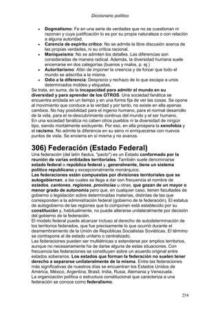 Diccionario político
254
• Dogmatismo: Fe en una serie de verdades que no se cuestionan ni
razonan y cuya justificación lo es por su propia naturaleza o con relación
a alguna autoridad.
• Carencia de espíritu crítico: No se admite la libre discusión acerca de
las propias verdades, ni su crítica racional.
• Maniqueísmo: No se admiten los detalles. Las diferencias son
consideradas de manera radical. Además, la diversidad humana suele
encerrarse en dos categorías (buenos y malos, p. ej.)
• Autoritarismo: Afán de imponer la creencia y de forzar que todo el
mundo se adscriba a la misma.
• Odio a la diferencia: Desprecio y rechazo de lo que escapa a unos
determinados moldes y etiquetas.
Se trata, en suma, de la incapacidad para admitir el mundo en su
diversidad y para aprender de los OTROS. Una sociedad fanática se
encuentra anclada en un tiempo y en una forma fija de ver las cosas. Se opone
al movimiento que conduce a la verdad y por tanto, no existe en ella apenas
cambios. No hay posibilidad para el ingenio humano, para el normal desarrollo
de la vida, para el re-descubrimiento continuo del mundo y el ser humano.
En una sociedad fanática no caben otros pueblos ni la diversidad de ningún
tipo, siendo mortalmente excluyente. Por eso, en ella prospera la xenofobia y
el racismo. No admite la diferencia en su seno ni enriquecerse con nuevos
puntos de vista. Se encierra en sí misma y no avanza.
306) Federación (Estado Federal)
Una federación (del latín fœdus, "pacto") es un Estado conformado por la
reunión de varias entidades territoriales. También suele denominarse
estado federal o república federal y, generalmente, tiene un sistema
político republicano y excepcionalmente monárquico.
Las federaciones están compuestas por divisiones territoriales que se
autogobiernan, a las cuales se llega a dar con frecuencia el nombre de
estados, cantones, regiones, provincias u otras, que gozan de un mayor o
menor grado de autonomía pero que, en cualquier caso, tienen facultades de
gobierno o legislación sobre determinadas materias, distintas de las que
corresponden a la administración federal (gobierno de la federación). El estatus
de autogobierno de las regiones que lo componen está establecido por su
constitución y, habitualmente, no puede alterarse unilateralmente por decisión
del gobierno de la federación.
El modelo federal puede alcanzar incluso al derecho de autodeterminación de
los territorios federados, que fue precisamente lo que ocurrió durante el
desmembramiento de la Unión de Repúblicas Socialistas Soviéticas. El término
se contrapone al de estado unitario o centralizado.
Las federaciones pueden ser multiétnicas o extenderse por amplios territorios,
aunque no necesariamente ha de darse alguna de estas situaciones. Con
frecuencia las federaciones se constituyen sobre un acuerdo original entre
estados soberanos. Los estados que forman la federación no suelen tener
derecho a separarse unilateralmente de la misma. Entre las federaciones
más significativas de nuestros días se encuentran los Estados Unidos de
América, México, Argentina, Brasil, India, Rusia, Alemania y Venezuela.
La organización política o estructura constitucional que caracteriza a una
federación se conoce como federalismo.
 