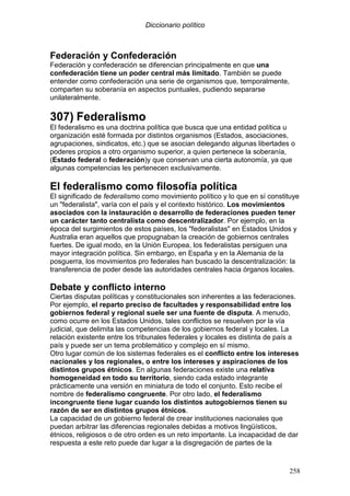 Diccionario político
258
Federación y Confederación
Federación y confederación se diferencian principalmente en que una
confederación tiene un poder central más limitado. También se puede
entender como confederación una serie de organismos que, temporalmente,
comparten su soberanía en aspectos puntuales, pudiendo separarse
unilateralmente.
307) Federalismo
El federalismo es una doctrina política que busca que una entidad política u
organización esté formada por distintos organismos (Estados, asociaciones,
agrupaciones, sindicatos, etc.) que se asocian delegando algunas libertades o
poderes propios a otro organismo superior, a quien pertenece la soberanía,
(Estado federal o federación)y que conservan una cierta autonomía, ya que
algunas competencias les pertenecen exclusivamente.
El federalismo como filosofía política
El significado de federalismo como movimiento político y lo que en sí constituye
un "federalista", varía con el país y el contexto histórico. Los movimientos
asociados con la instauración o desarrollo de federaciones pueden tener
un carácter tanto centralista como descentralizador. Por ejemplo, en la
época del surgimientos de estos países, los "federalistas" en Estados Unidos y
Australia eran aquellos que propugnaban la creación de gobiernos centrales
fuertes. De igual modo, en la Unión Europea, los federalistas persiguen una
mayor integración política. Sin embargo, en España y en la Alemania de la
posguerra, los movimientos pro federales han buscado la descentralización: la
transferencia de poder desde las autoridades centrales hacia órganos locales.
Debate y conflicto interno
Ciertas disputas políticas y constitucionales son inherentes a las federaciones.
Por ejemplo, el reparto preciso de facultades y responsabilidad entre los
gobiernos federal y regional suele ser una fuente de disputa. A menudo,
como ocurre en los Estados Unidos, tales conflictos se resuelven por la vía
judicial, que delimita las competencias de los gobiernos federal y locales. La
relación existente entre los tribunales federales y locales es distinta de país a
país y puede ser un tema problemático y complejo en sí mismo.
Otro lugar común de los sistemas federales es el conflicto entre los intereses
nacionales y los regionales, o entre los intereses y aspiraciones de los
distintos grupos étnicos. En algunas federaciones existe una relativa
homogeneidad en todo su territorio, siendo cada estado integrante
prácticamente una versión en miniatura de todo el conjunto. Esto recibe el
nombre de federalismo congruente. Por otro lado, el federalismo
incongruente tiene lugar cuando los distintos autogobiernos tienen su
razón de ser en distintos grupos étnicos.
La capacidad de un gobierno federal de crear instituciones nacionales que
puedan arbitrar las diferencias regionales debidas a motivos lingüísticos,
étnicos, religiosos o de otro orden es un reto importante. La incapacidad de dar
respuesta a este reto puede dar lugar a la disgregación de partes de la
 